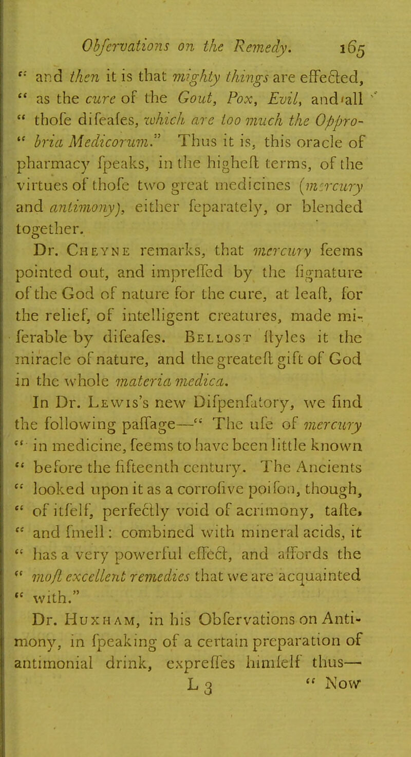 f: and then it is that mighty things arc effe&ed,  as the cure of the Gout, Pox, Evil, and'all 1  thofe difeafes, zchich are too much the Oppro-  bria Medicoium Thus it is, this oracle of pharmacy fpeaks, in the higheft terms, of the virtues of thofe two great medicines (mercury and antimony), either feparately, or blended together. Dr. Cheyne remarks, that mercury feems pointed out, and impreffed by the fignature of the God of nature for the cure, at lead, for the relief, of intelligent creatures, made mi- ferable by difeafes. Bel lost llyles it the miracle of nature, and the greateft gift of God in the whole materia medic a. In Dr. Lewis's new Difpenfa'ory, we find the following paffage—tc The ufe of mercury (t in medicine, feems to have been little known  before the fifteenth century. The Ancients  looked upon it as a corrofive poifon, though,  of itfelf, perfectly void of acrimony, tafte*  and fmell: combined with mineral acids, it  has a very powerful effe6f, and affords the  mofl excellent remedies that we are acquainted  with. Dr. Huxham, in his Obfervations on Anti- mony, in fpeaking of a certain preparation of antimonial drink, exprefies himfeif thus— L 3 <f Now