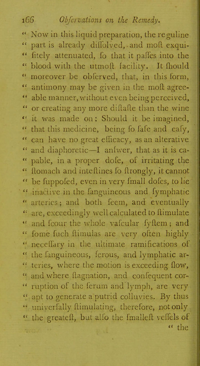 Now in this liquid preparation, the reguline c partis already diiiolved, • and mod exqui- ' fitely attenuated, fo that it pafles into the \ blood with the utmoft facility. It fhould ' moreover be obferved, that, in this form, ( antimony may be given in the mod agree- [ able manner, without even being perceived, ' or creating any more diftafle than the wine •' it was made on: Should it be imagined, 5 that this medicine, being fo fafe and eafy, ' can have no great efficacy, as an alterative ' and diaphoretic—I anlwer, that as it is ca- ' pable, in a proper dofe, of irritating the s itomach and intellines io flrongly, it cannot ' be fuppofed, even in very fmall dofcs, to he f inactive in the fanguineous and fymphatic f arteries; and both feem, and eventually •' are, exceedingly well calculated to Itimulate ' and fcour the whole vafcular fyflem; and ' fome fuch (limulas are very often highly ' neceffary in the ultimate ramifications of f the fanguineous, ierous, and lymphatic ar- ' tcries, where the motion is exceeding flow, 1 and where (lagnation, and confequent cor- c ruption of the ferum and lymph, are very ' apt to generate a putrid colluvies. By thus ' univerfally ftimulating, therefore, not only I the greateft, but alfo the fmalleft veffels of 4t the