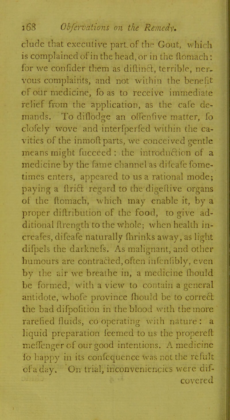 elude that executive part.of the Gout, which is complained of in the head, or in the flomach: for we confider them as diftinct, terrible, ner- vous complaints, and not within the benefit of our medicine, fo as to receive immediate relief from the application, as the cafe de- mands. To diflod<re an olfenfive matter, fo clofely wove and interfperfed within the ca- vities of the inmoft parts, we conceived gentle means might fucceed : the intrbdu&ion of a medicine by the fame channel as difeafe fome- times enters, appeared to us a rational mode; paying a Uriel regard to the dige(live organs of the ftomach, which may enable it, by a proper diftribution of the food, to give ad- ditional ilrength to the whole; when health in- creafes, difeafe naturally (brinks away, as light difpels the darknefs. As malignant, and other humours are contracted,often infcnfibly, even by the air we breathe in, a medicine mould be formed, with a view to contain a general antidote, whofe province fhould be to correct the bad difpofition in the blood with the more rarefied fluids, cooperating with nature: a liquid preparation feemed to us the propereft meffenger of ourgood intentions. A medicine fo happy in its confequence was not the refult of a day. On trial, inconveniencics were dif- covered