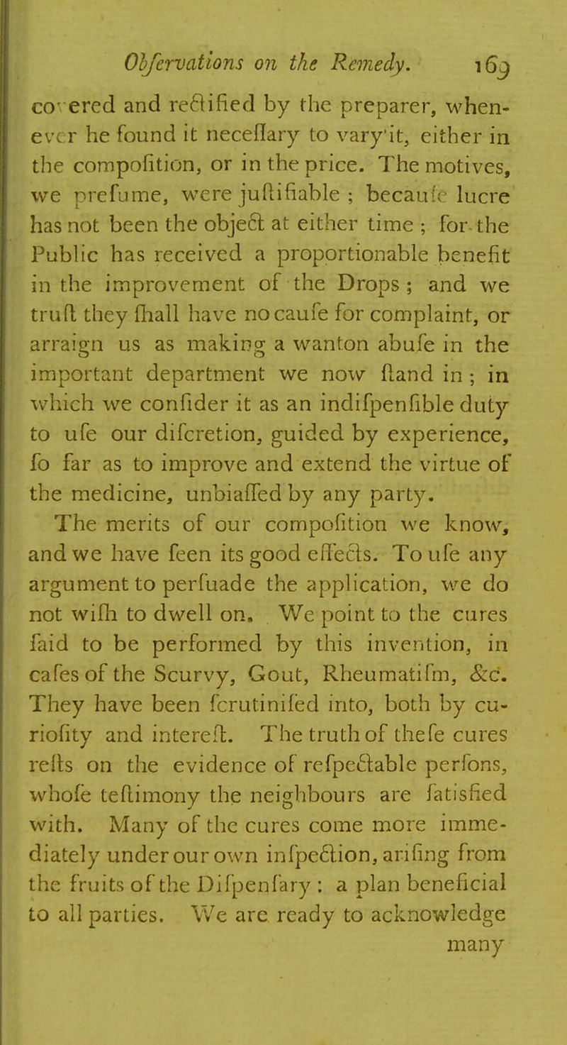 co ered and reel ified by the preparer, when- ever he found it neceflary to vary'it, either in the compofition, or in the price. The motives, we prefume, were juftifiable ; becaufc lucre' has not been the objeel; at either time ; for- the Public has received a proportionable benefit in the improvement of the Drops; and we truft they fhall have nocaufe for complaint, or arraign us as making a wanton abufe in the important department we now fland in ; in which we confider it as an indifpenfible duty to ufe our difcretion, guided by experience, fo far as to improve and extend the virtue of the medicine, unbiaffed by any party. The merits of our compofition we know, and we have feen its good e fife els. To ufe any argument to perfuade the application, we do not wifh to dwell on. We point to the cures faid to be performed by this invention, in cafes of the Scurvy, Gout, Rheumatifm, &c. They have been fcrutiniled into, both by cu- riofity and intereft. The truth of thefe cures relts on the evidence of refpe&able perfons, whole teflimony the neighbours are fatisfied with. Many of the cures come more imme- diately underourown infpeclion,arifmg from the fruits of the Difpenfary : a plan beneficial to all parties. We are ready to acknowledge many