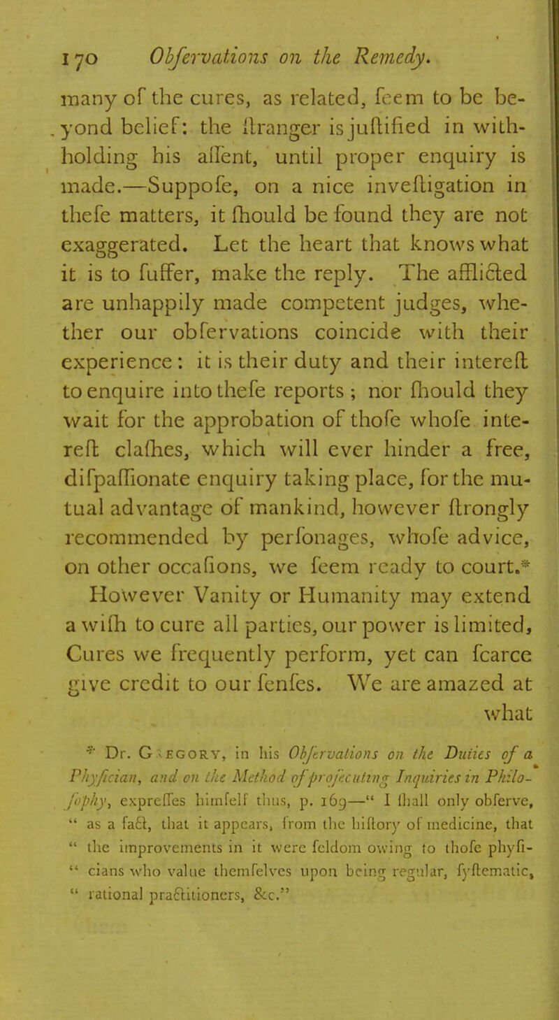 many of the cures, as related, feem to be be- . yond belief: the ttranger isjuftified in with- holding his allent, until proper enquiry is made.—Suppofe, on a nice invefligation in thefe matters, it mould be found they are not exaggerated. Let the heart that knows what it is to fuffer, make the reply. The airlifted are unhappily made competent judges, whe- ther our obfervations coincide with their experience : it is their duty and their interefh to enquire into thefe reports; nor fhould they wait for the approbation of thofe whofe inte- refl; clafhes, which will ever hinder a free, difpaflionate enquiry taking place, for the mu- tual advantage of mankind, however fhrongly recommended by perfonages, whofe advice, on other occafions, we feem ready to court.* However Vanity or Humanity may extend awilh to cure all parties, our power is limited, Cures we frequently perform, yet can fcarce give credit to our fenfes. We are amazed at what * Dr. Gregory, in his Obfervations on the Duties of a Phyfician, and on the Method ofprofecuting Inquiries in Philo- Jbphy, expreffes himfelf thus, p. 169— I ihall only obferve, as a fa£l, that it appears, from the biftory of medicine, that the improvements in it were fcldom owing to thofe phyfi- cians who value themfelves upon being regular, fyftematic, rational practitioners, &c.
