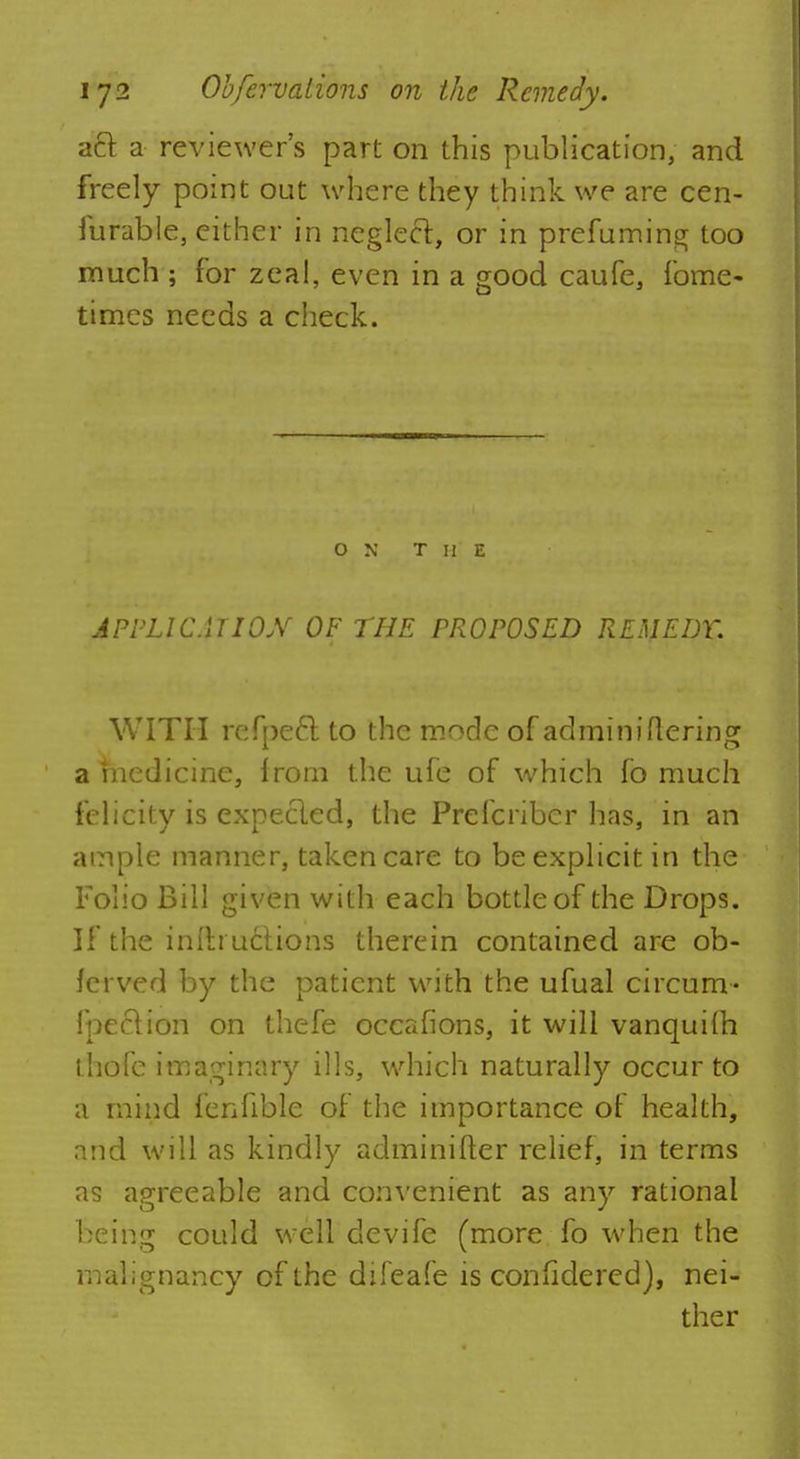 aft a reviewer's part on this publication, and freely point out where they think we are cen- furable, either in neglect, or in prefuming too much ; for zeal, even in a good caufe, fome- times needs a check. ON T H E APPLICATION OF THE PROPOSED REMEDY. WITH refpee~t to the mode of adminiflering a medicine, from the ufe of which fo much felicity is expecled, the Prelcriber has, in an ample manner, taken care to be explicit in the Folio Bill given with each bottle of the Drops. If the infti ucHons therein contained are ob- ferved by the patient with the ufual circum- fpeclion on thefe occafions, it will vanquilh thofe imaginary ills, which naturally occur to a mind fenfible of the importance of health, and will as kindly adminifter relief, in terms as apreeable and convenient as any rational being could well devife (more fo when the malignancy of the difeafe is confidered), nei- ther