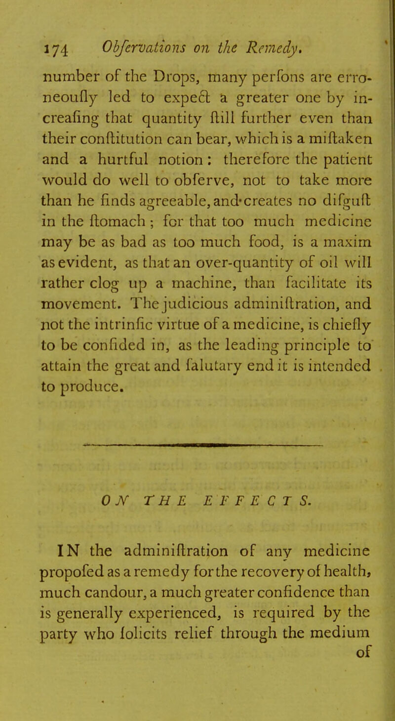 number of the Drops, many perfons are erro- neoufly led to expeft a greater one by in- creafing that quantity Mill further even than their conftitution can bear, which is a miftaken and a hurtful notion : therefore the patient would do well to obferve, not to take more than he finds agreeable, and*creates no difguft in the ftomach ; for that too much medicine may be as bad as too much food, is a maxim as evident, as that an over-quantity of oil will rather clog up a machine, than facilitate its movement. The judicious adminiftration, and not the intrinfic virtue of a medicine, is chiefly to be confided in, as the leading principle to attain the great and falutary end it is intended to produce. 0 Ar THE EFFECTS. IN the adminiftration of any medicine propofed as a remedy for the recovery of health, much candour, a much greater confidence than is generally experienced, is required by the party who folicits relief through the medium of