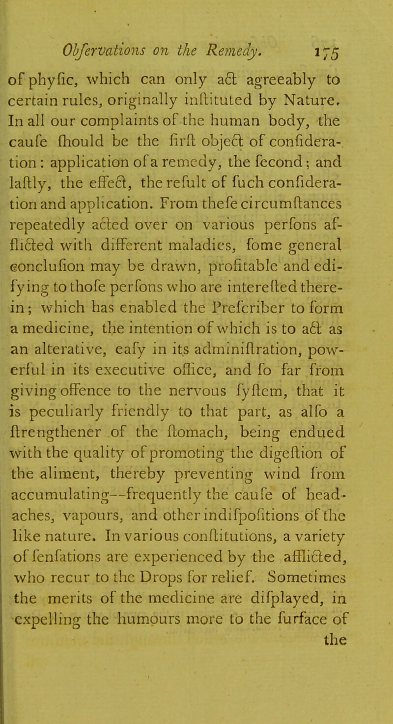of phyfic, which can only a<5t agreeably to certain rules, originally instituted by Nature, In all our complaints of the human body, the caufe mould be the first object, of confidera- tion : application of a remedy, the fecond; and laftly, the effect, the refult of fuch confidera- tion and application. From thefe circumftances repeatedly acted over on various perfons af- flicted with different maladies, fome general conclusion may be drawn, profitable and edi- fy ing to thofe perfons who are interelted there- in; which has enabled the Prefcriber to form a medicine, the intention of which is to a6t as an alterative, eafy in its administration, pow- erful in its executive office, and fo far from giving offence to the nervous fyftem, that it is peculiarly friendly to that part, as alfo a ftrengthener of the ftomach, being endued with the quality of promoting the digestion of the aliment, thereby preventing wind from accumulating—frequently the caufe of head- aches, vapours, and other indifpoiitions of the like nature. In various conftitutions, a variety of fenfations are experienced by the afflicfed, who recur to the Drops for relief. Sometimes the merits of the medicine are difplayed, in expelling the humours more to the furface of the