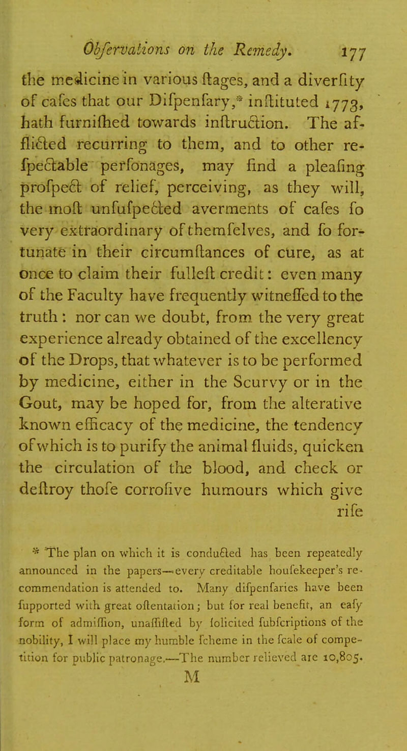 the medicine in various ftages, and a diverfity of cafes that our Difpenfary,* inftituted 1773, hath furnifhed towards inftruction. The af- flicted recurring to them, and to other re- fpectable perfonages, may find a pleafing profpecl of relief, perceiving, as they will, the moft unfufpe6ted averments of cafes fo very extraordinary of themfelves, and fo for- tunate in their circumftances of cure, as at once to claim their fulled credit: even many of the Faculty have frequently witneffedtothe truth : nor can we doubt, from the very great experience already obtained of the excellency of the Drops, that whatever is to be performed by medicine, either in the Scurvy or in the Gout, may be hoped for, from the alterative known efficacy of the medicine, the tendency of which is to purify the animal fluids, quicken the circulation of the blood, and check or deltroy thofe corrolive humours which give rife * The plan on which it is conducted has been repeatedly announced in the papers-—every creditable houfekeeper's re- commendation is attended to. Many difpenfaries have been fupported with great oftentation; but for real benefit, an eafy form of admiffion, unaffifted by lolicited fubferiptions of the nobility, I will place my humble fcheme in the fcale of compe- tition for public patronage.—The number relieved aie 10,805. M