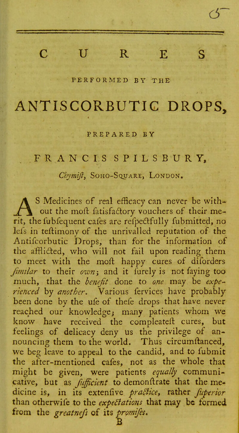C5~ CURES PERFORMED BY THE ANTISCORBUTIC DROPS, PREPARED BY FRANCIS SPILSBURY, Chymift, Soho-Square, London. AS Medicines of real efficacy can never be with- out the moil fatisfactory vouchers of their me- rit, the fubfequent cafes are refpectfully fubmitted, no lefs in teflimony of the unrivalled reputation of the Antifcorbutic Drops, than for the information of the afflicted, who will not fail upon reading them to meet with the moll happy cures of diforders jimilar to their own; and it furely is not faying too much, that the benefit done to one may be expe- rienced by another. Various fervices have probably been done by the ufe of thefe drops that have never reached our knowledge,- many patients whom we know have received the compleateft cures, but feelings of delicacy deny us the privilege of an- nouncing them to the world. Thus circumftanced, we beg leave to appeal to the candid, and to fubmit the after-mentioned cafes, not as the whole that might be given, were patients equally communi- cative, but as fujficient to demonstrate that the me- dicine is, in its extenfive practice, rather fuperior than otherwife to the expectations that may be formed from the greatnefs of its promifes. B