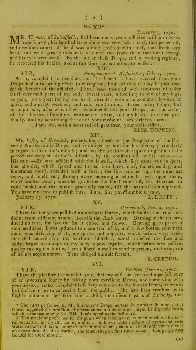 ( * ) No. XII*. January i, 1770. T\/TR- Thomas, of SpitalfielJs, had been many years afflicted with an inveie* J.VJL rate fcurVy ; his legs had large blotches covered with fcurf, that peeled orF, and new ones came; his head was almoft covered with fcurf, that ftuck very hard, and were greatly inflamed ; a humor ran from them that fmelt ftrong, and his eyes were weak. Bylheufeof thefi Drops, and a cooling regimen, he recovered his health, and at this time has not a loot to be i'ecn. XIII. SIR, Abingdon-ftreet, Weftminfier, Feb. 3, 1770. As my complaint is peculiar, and the benefit I have received from your Drops had a furprifing effect in curing me, I am defirous it may be publifhed for the benefit of the afflicted. I have been troubled with eruptions of a dry fcurf over moft parts of my body leveral years, a fwelling in one of my legs, no pain, but a great itching and hard, attended with an uncommon lowneis of fpirit, and a great weaknefs and cold conftitution. I tried many things, but to no purpofe, after which I was recommended to your Drops-; on the taking of three bottles I found my weaknefs to abate, and my health to return gra- dually, and by continuing the life of your medicine I am perfectly cured. I am, Sir, with a heart full of gratitude, your well-wi(her, ELIZ. HOPKINS. XIV. Mr. Lofts, of Noi'ivich, prefents his refpe&s to the Proprietor of the Uni- verfal Antifcorbutio Drops, and is obliged to him for his advice, particularly in regard to his child's mouth ; and has the pleafureof acquainting him of the perfect recovery of his fon's diforder, by the couftant ufe of his drops. His cafe :—He was afflicted with the leprofy, which firtt came out in iputs, then pimples, which fpread and turned into large fcurf, fometimes dry, and fbmetimes moift, attended with a fever; the lips parched up, the gums eat away, and fmelt very (trong ; every morning a white lea was upon them, which warned away; when he got better the fcurf came off, (as defcribed in your book) and the humor gradually ceafed, till the natural fkin appeared. You have my leave to publifh this. I am, Sir, youfliumble fervant, January 15, 1770. L. LOFTSf. XV. SIR, Greenwich, Feb. 9, 1770. I have for ten years pad had an obftinate fcurvy, which baffled the art of me- dicine from different hands ; likewife the Bath water. Bathing in the fea pro- duced no cure, for like the fea it ebbed and flowed. Hearing great praife of' your medicine, I was i/iducsd to make trial of it, and a few bottles convinced me it was deferving of it; my fpirits and appetite, which before were weak, increafed amazingly; my fcorbutic blotches, which infected my face and body, began to difappear; my body is now regular, which before was coftive, and by taking ten buttle* I am reftored almoit to another perfon, to the fcirprife of all my acquaintance. Your obliged humble fervant, S. CREECH. XVI. SIR, Chelfea, June 23. 1771. I have the pleafure to acquaint you, that my wife has received a per feci cure of an inveterate fcarvy by taking your excellent Drops, and complying with your advice; as her complaint is lb very common to the human frame, it would be injuftice in me to conceal it from the public. She had been troubled with flight eruptions on her fkin from a child, on different parts of the body, that * The cures performed by Mr. Spilfbury's Drops increafe in number fo much, that it was fuggefted the omiffion of eleven cures in this edition might be difpenfed with, which is the reafon why No. XII. ftands npted as the firft cure. + The medicine prefcribed for the gums when eaten away, as mentioned, with a cor- rotive matter, is very efficacious, and is as follows: Take tincture of myrrh and rofe water an otirrceof each, honey of rofes four drachms, elixir of vitrol fufficient to give it an agreeable acid ; clip a feather, and touch thepart four times a day, This gargle may be uled for a fore mouth. did