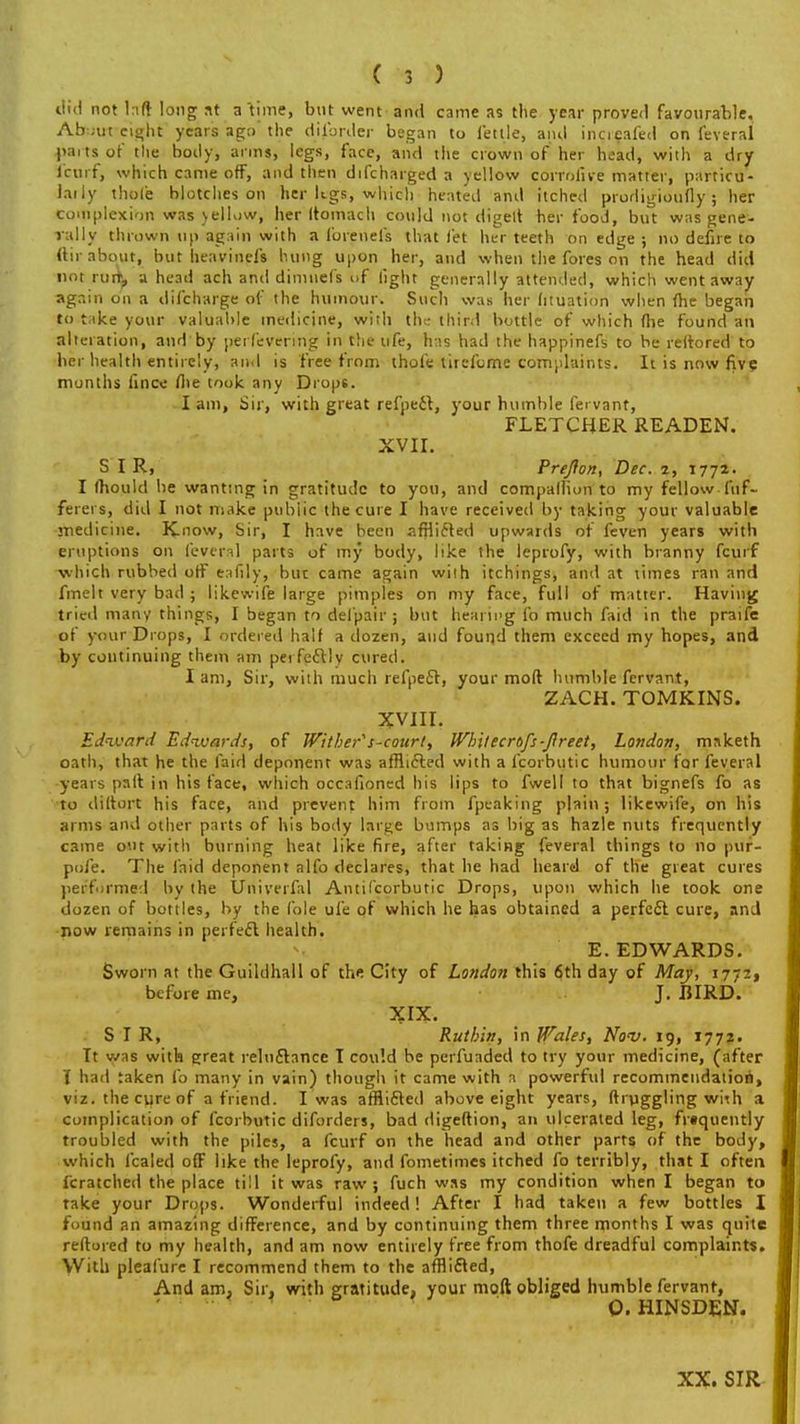 did not taft long at a time, but went -ami came as the year proved favourable. Ab:;ut eight years ago the disorder began to fettle, anil increafed on feveral parts of the body, arms, legs, face, and the crown of her head, with a dry i'cui f, which came off, and then difcharged a yellow corrolive matter, particu- laily thole blotches on her kgs, which heated and itched prudigioufly; her complexion was yellow, her Itomach could not digelt her food, but was gene- rally thrown up again with a loreneis that let her teeth on edge ; no deiire to (lir about, but heaviness hung upon her, and when the fores on the head did not run\, a head ach and dimnefs of light generally attended, which went away again on a difcharge of the humour. Such was her dtuation when (he began to take your valuable medicine, with the third bottle of which (lie found an alteration, and by pei fevering in the life, has had the happinefs to be reltored to her health entirely, and is free from thofe tirefome complaints. It is now five months (ince (lie took any Drops. Iam, Sir, with great refpecf, your humble fervant, FLETCHER READEN. XVII. SIR, Pre/ion, Dec. 2, 1772. I Ihould be wanting in gratitude to you, and companion to my fellow fuf- ferers, did I not make pubiic the cure I have received by taking your valuable medicine. Know, Sir, I have been afflicted upwards of feven years with eruptions on feveral parts of my body, like the leprofy, with branny fcurf •which rubbed off eafily, bur came again wiih itchings, and at limes ran and fmelt very bad ; likewife large pimples on my face, full of matter. Having tried many things, I began to defpair ; but hearii'g fo much faid in the praife of your Drops, I ordered half a dozen, and found them exceed my hopes, and by continuing them am perfectly cured. I am, Sir, with much refpefl, your mod humble fervant, ZACH. TOMKINS. XVIII. Edward Ednvards, of Wither^ s-cottrl, Whuecrofs-ftreet, London, msketh oath, that he the faid deponent was afflicted with a fcorbutic humour for feveral years pall in his face, which occalioned his lips to fwell to that bignefs fo as to diltort his face, and prevent him from fpeaking plain; likewife, on his arms and other parts of his body large bumps as big as hazle nuts frequently came out with burning heat like fire, after taking feveral things to no pur- pofe. The faid deponent alfo declares, that he had heard of the great cures performed by the Univerfal Antifcorbutic Drops, upon which he took one dozen of bottles, by the fole ufe of which he has obtained a perfect cure, and now remains in perfect health. E. EDWARDS. Sworn at the Guildhall of the City of London this 6th day of May, 1772, before me, J. BIRD. XIX. SIR, Ruthin, in Wales, No<v. 19, 1772. It was with great reluctance I could be perfuaded to try your medicine, (after I had taken fo many in vain) though it came with a powerful recommendation, viz. the cure of a friend. I was afflicled above eight years, ftrpggling wiih a complication of fcorbutic diforders, bad digeftion, an ulcerated leg, frequently troubled with the piles, a fcurf on the head and other parts of the body, which fcaled off like the leprofy, and fometimes itched fo terribly, that I often fcratched the place till it was raw ; fuch was my condition when I began to take your Drops. Wonderful indeed! After I had taken a few bottles I found an amazing difference, and by continuing them three months I was quite reftored to my health, and am now entirely free from thofe dreadful complaints. With pleafure I recommend them to the afflicted, And am, Sir, with gratitude, your mod obliged humble fervant, 0. HINSDEN. XX. SIR