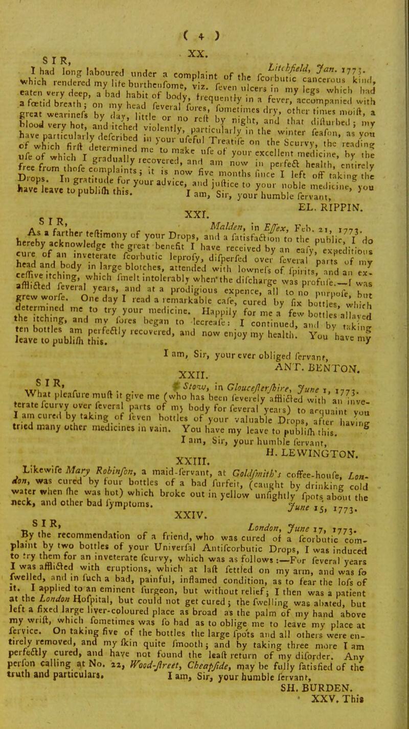 s r r, I had long laboured under a eomolaint of ri.. r i'/^/'/> ' 77 5- which rendered my life bunl, n 0^7 f fcorbutic cancerous kind, eaten verv deen ,Lh i!k' me, viz. feven ulcers in my legs which bad Sfetf which I JSmin d l° '?ke Ufe ot' «cellem medic e, free fr,™ l r Squally recovered, and am now in „e.-feci health, entire J Drons I 'enti t iH' f-'S ' if '? ow ™ths find I left off raking £ f1 U1IS- I am, Sir, your humble fervant, EL. RIPPIN. S T Tt a f l „. Maiden, in IT/frx, Feb 21 i-tt* As a farther teflimony of your Drops, and a fat sfaftion to tlpubli T'do hereby acknowledge the great benefit I have received by an eafyP xSitio s he 3 a°ndabojrete,.a,e ?rbre ,epro^ head and body in large blotches, attended with lownefs of fpiritsf andan ex Tfflrmg' ,Which ^^^intolerablr when-the difcharge w £ p of, £ - waa affiled feveral years, and at a prodigious expence, all to no mm oft h£ grew worfe. One day I read a remarkfble cafe, cured by fi^t £ which Iam, Sir, your ever obliged fervanr XXII. ANT. BENTON. ixn 1 r « • • fStenxj, in Gloueellerjbirt, June 1, 17,, What plcafure rmift it give me (who has been feverely afBifled with a, i,ve teratefcurvy over everal parts of m} body for feveral yea, s) to acquaint you I am cured by taking of leven bottles of your valuable Drops, afie, 1 avme tried many other medicines in vain. You have my leave to publi/h this. I am, Sir, your humble fervant, xxm. HLEWINGT0N- Likewife Maty Robin/on, a maid-fcrvant, at Goldfmith's coffee-houfe, Lon- don, was cured by tour bottles of a bad forfeit, (caught by drinking cold water when (he vvas hot) which broke out in yellow unf.ghtly foots about the neck, and other bad lymptoms. June i'i. XXIV. 5' 773' O T D •a t , . London, June 17, 1777. By the recommendation of a friend, who was cured of a fporbutic com- plaint by two bottles of your Univerfal Antifcorbutic Drops, I was induced to try them for an inveterate fcurvy, which was as follows :—Fur feveral years I was afflicled with eruptions, which at laft fettled on my arm, and was fo fwelled, andI m (uch a bad, painful, inflamed condition, as to fear the lofs of it. I applied to an eminent furgeon, but without relief; I then was a patient at the London Hofpnal, but could not get cured; thefwelling was abated, but left a fixed large liver-coloured place as broad as the palm of my hand above my wnlt, which fomet.mes was fo bad as to oblige me to leave my place at feryice. On taking five of the bottles the large fpots and all others were en- tirely removed, and my fkin quite fmooth j and by taking three more I am perfectly cured, and have not found the leaft return of my diforder. Any perfon calling at No. 4a, Wood-Jlreet, Cbeapfide, may be fully fatisfied of the truth and particulars. I am, Sir, your humble fervant, SH. BURDEN. • XXV. Thia