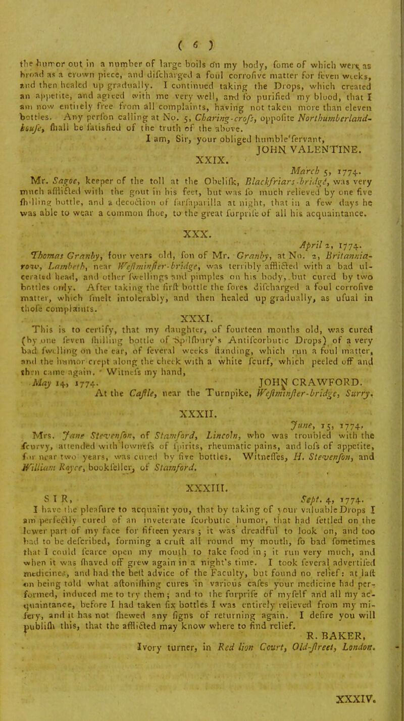 the lutrror out in a number of large boils o'n my body, fome of which weixas hroad as a cvown piece, and discharged a foul corrofive matter for feven weeks, and then healed up gradually. I continued taking the Drops, which created an appetite, and agieed with me very well, ami fo purified my blood, that I am now entiiely free from all complaints, having not taken more than eleven bottles. Any perfon calling at No. 5, Charing.crofs, oppoiite Northumberland- btujl; fliali be latished of the truth of the above. I am, Sir, your obliged humble'fervant, JOHN VALENTINE. XXIX. March 5, 1774. Mr. Sagoe, keeper of the toll at the Obelilk, Blackfriars-bridgi, was very much afflicted with the gout in his feet, but was lb much relieved by one five fir111r. ' bottle, and a decoction of farfaparilla at night, that in a few days he was able to wear a common (hoe, to the great furprile of all his acquaintance. XXX. April 2, 1774. Thomas Grnnby, four years old, fon of Mr. Granby, at No. 1, Britannia- roiv, Lambeth, near Weflminjier-bridge, was terribly afflicted with a bad ul- cerated head, and other (wellings :uul pimples on his body,.but cured by two bottles otrly. After taking the firft bottle the fores difcharged a foul corrofive matter, which (melt intolerably, and then healed up gradually, as ufuai in thofe complaints. XXXI. This is to certify, that my daughter, of fourteen months old, was cured (by .one feven (hilling bottle of Spdfbnry's Antifcorbutic Drops) of a very bad fw<_)ling on the ear, of feveral weeks (landing, which run a foul matter, and the hvimor crept along the cheek with a white fcurf, which peeled ofF and th-.'n came again.  Witnefs my hand, May 14, 1774. JOHN CRAWFORD. At the Caftle, near the Turnpike, Wefiminfler-bridge, Surry. XXXII. June, 15, 1774, Mrs. Jane Steven/an, of Stamford, Lincoln, who was troubled with the iicurvy, attended with'lowirtfs of lpirits, rheumatic pains, and lofs of appetite, fur lu-ar two years, was cured by fire bottles. Witnefles, H. Steven/on, and William Royce, bookieller, of Stamford. XXXIII. SIR, Sept. 4, 1774- I have the pleafure to acquaint you, that by taking of your valuableDrops I am perfectly cured of an inveterate fcorbutic humor, that had fettled on the lower part of my face for fifteen years ; it was dreadful to look on, and too bad to be defcribed, forming a cruft all round my mouth, fo bad fometimes that I could fcarce open my moulh to take food in ; it run very much, and when it was fliaved off grew again in a night's time. I took feveral advertifed medicines, and had the belt advice of the Faculty, but found no relief: at.lalt on being told what aftonilhing cures in various cafes your medicine had per- formed, induced me to try them; and to the forprife of myfelf and all my ac- quaintance, before I had taken fix bottles I was entirely relieved from my mi- fery, and it has not (hewed any figns of returning again. I defire you will publiffl this, that the afflicted may know where to find relief. R. BAKER, Ivory turner, in Red Ihn Court, Old-Jirett, London. XXXIV.