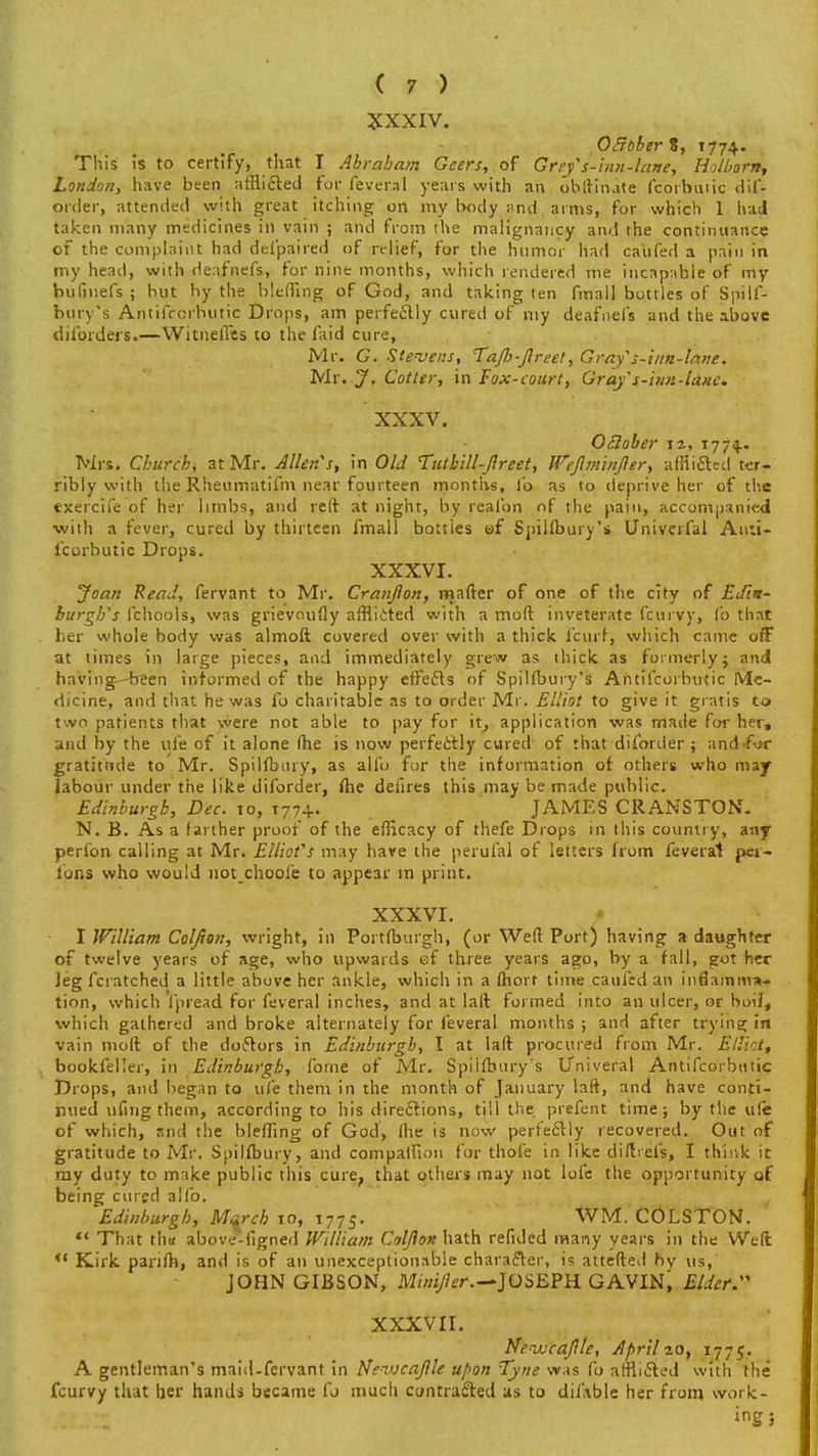 XXXIV. OclbberK, 1774.. This is to certify, that I Abraham Geers, of Gref s-inn-lane, Holborn, London, have been afflicted for feveral years with an obftinate fcorbuiic dif- order, attended with great itching on my body and aims, for which 1 had taken many medicines in vain ; and from the malignancy and the continuance of the complaint had defpaired of relief, for the humor had call fed a pain in my head, with deafnefs, for nine months, which rendered me incapable of my bu Griefs ; but by the bleffing of God, and taking ten fmall bottles of Spilf- bury's Antifccrhutic Drops, am perfectly cured of my deafnefs and the above diforders.—WitnelTcs to the laid cure, Mr. G. Stevens, Tafij-fireet, Grafs-inn-lane. Mr. J. Cotter, in Fox-court, Gray s-'um-lanc. XXXV. OSlober n, 1774.. Mrs. Church, at Mr. Allen's, in Old Tutbill-fireet, Wefiminfier, afflicted ter- ribly with the Rheumatifm near fourteen months, lb as to deprive her of the exercife of her limbs, and reft at night, by reafon of the pain, accompanied with a fever, cured by thirteen fmall bottles of Spillbury's Univerfal Auu- icorbutic Drops. XXXVI. Joan Read, fervant to Mr. Cranjhn, mafter of one of the city of Edin- burgh's 1'chools, was grievoufly afflicted with a mod inveterate fcurvy, Co that her whole body was almoft covered over with a thick fcurf, which came off at times in large pieces, and immediately grew as thick as formerly; and having--been informed of the happy effects of Spillbury's Antifcorbutic Me- dicine, and that he was lb charitable as to order Mr. Elliot to give it gratis to t'.vn patients that were not able to pay for it, application was made for her, and by the ufe of it alone (he is now perfectly cured of that diforder ; and-fur gratitude to Mr. Spillbtiry, as alfo for the information of others who may labour under the like diforder, Ihe deiires this may be made public. Edinburgh, Dec. to, t77+. JAMES CRANSTON. N. B. As a farther proof of the efficacy of thefe Drops in this country, any perlbn calling at Mr. Elliot's may have the perufai of letters from feveral per- rons who would not choole to appear in print. XXXVI. I William Colfion, vvright, in Portlburgh, (or Weft Port) having a daughter of twelve years of age, who upwards of three years ago, by a fall, got her Jeg fcratched a little above her ankle, which in a lhort time caul'cd an inflamma- tion, which i'pread for feveral inches, and at lad formed into an ulcer, or boil, wbich gathered and broke alternately for feveral months ; and after trying in vain moll of the doftors in Edinburgh, I at laft procured from Mr. Elliott bookleller, in Edinburgh, forne of Mr. Spillbury's Univeral Antifcorbutic Drops, and began to ufe them in the month of January laft, and have conti- nued ufing them, according to his directions, till the pr'efent time; by the ufe of which, and the bleffing of God, (he is now perfectly recovered. Out of gratitude to Mr. Spilfbury, and compalfion for thofe in like diftrefs, I think it ray duty to make public this cure, that others may not lofe the opportunity of being cured alio. Edinburgh, March 10, 1775. WM. COLSTON. That th« above-figned William Colfion hath refided many years in the Weft *' Kirk parilh, and is of an unexceptionable character, is attefted by us, JOHN GIBSON, Minijhr.— JOSEPH GAVIN, Elder. XXXVII. Nenucafile, April ao, 177 5. A gentleman's maid-fervant in Newcafile upon Tyne was fo afflicted with the fcurvy that her hands became fo much contracted as to dilHble her from work- ing ;