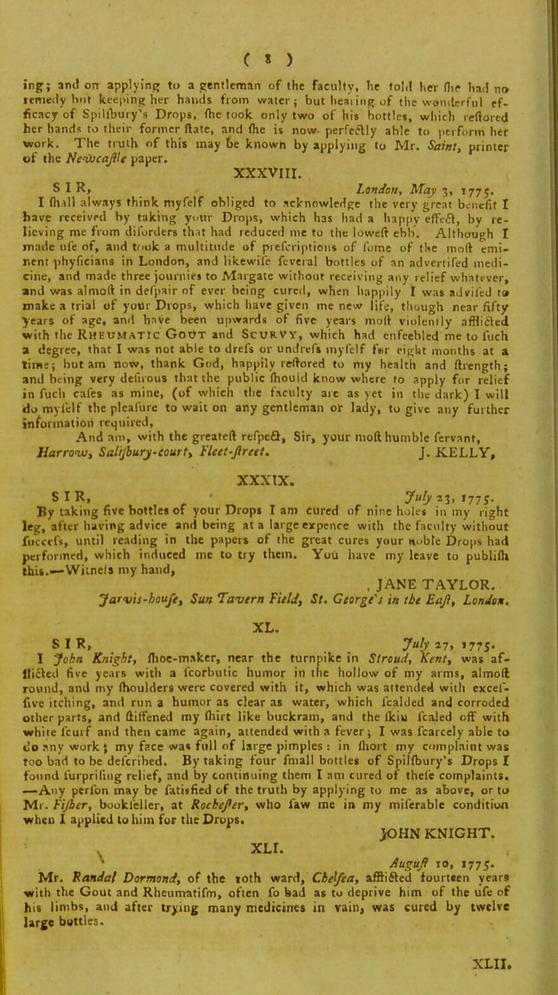 ing; and on applying to a gentleman of the faculty, lie told her flic had no remedy hut keeping her hands from water; but hearing of the womlerful ef- ficacy of Spillbury's Drops, (he took only two of his bottles, which reffdred her hands to their former ftate, and (he is now- perfectly ahle to perform' her work. The truth of this may be known by applying to Mr. Saint, printer of the Neijucajlle paper. XXXVIII. SIR, London, May 3, 1775. I (hall always think myfelf obliged to acknowledge the very great benefit I have received by taking yuirr Drops, which has had a happy effect, by re- lieving me from diforders that had reduced me to the loweft ebb. Although I made ufe of, and took a multitude of prefcriptions of fume of the mod emi- nent phyficians in London, and likewil'e feveral bottles of an advertifed medi- cine, and made three journies to Margate without receiving any relief whatever, and was almolt in defpair of ever being cured, when happily I was adviled t» make a trial of your Drops, which have given me new life, though near fifty years of age, and have been upwards of five years molt violently afflicted with the Rheumatic Gout and Scurvy, which had enfeebled me to fucli a degree, that I was not able to drefs or undrefs myfelf fer eight months at a time; but am now, thank God, happily reftored to my health and ftrength; and being very detirous that the public mould know where to apply for relief in fuch cafes as mine, (of which the faculty are as yet in the dark) I will do myfelf the pleafure to wait on any gentleman or lady, to give any further information required, And am, with the greateft refpcQ, Sir, your moll humble fervant, Harrow, Salijhury-court, Fleet-Jireet. J. KELLY, XXXIX. SIR, ?fyn,*77S- By taking five bottles of your Drops lam cured of nine holes in my right leg, after having advice and being at a large expence with the faculty without fuccefs, until reading in the papers of the great cures your ttubte Drops had performed, which induced me to try them. You have my leave to publifli this.—Witnels my hand, , JANE TAYLOR. Jarvis-houfe, Sun Tavern Field, St. George's in tbe Eaji, London. XL. S I R, July 27, 1775. I John Knight, flioe-maker, near the turnpike in Stroud, Kent, was af- flicted five years with a fcorbutic humor in the hollow of my arms, almoll round, and my moulders were covered with it, which was attended with excel- five itching, and run a humor as clear as water, which fcalded and corroded other parts, and ftilfened my fhvrt like buckram, and the Ikiu fcaled off with white fcurf and then came again, attended with a fever; I was fcarcely able to c'o^nyworkj my face wa« full of large pimples : in Ihort my complaint was too bad to be defcribed. By taking four fmall bottles of Spilibury's Drops I found furpriling relief, and by continuing them I am cured of thele complaints. —Any perfon may be fatisfied of the truth by applying to me as above, or to Mr. Fijber, bookfeller, at Rochefer, who law me in my miferable condition when I applied to him for the Drops. JOHN KNIGHT. s XLI. Augujl 10, 1775. Mr. Randal Dormond, of the 10th ward, Cbelfea, afflicted fourteen years with the Gout and Rhcumatifm, often fo bad as to deprive him of the ufe of his limbs, and after trying many medicines in vain, was cured by twelve large buttles. XLII.