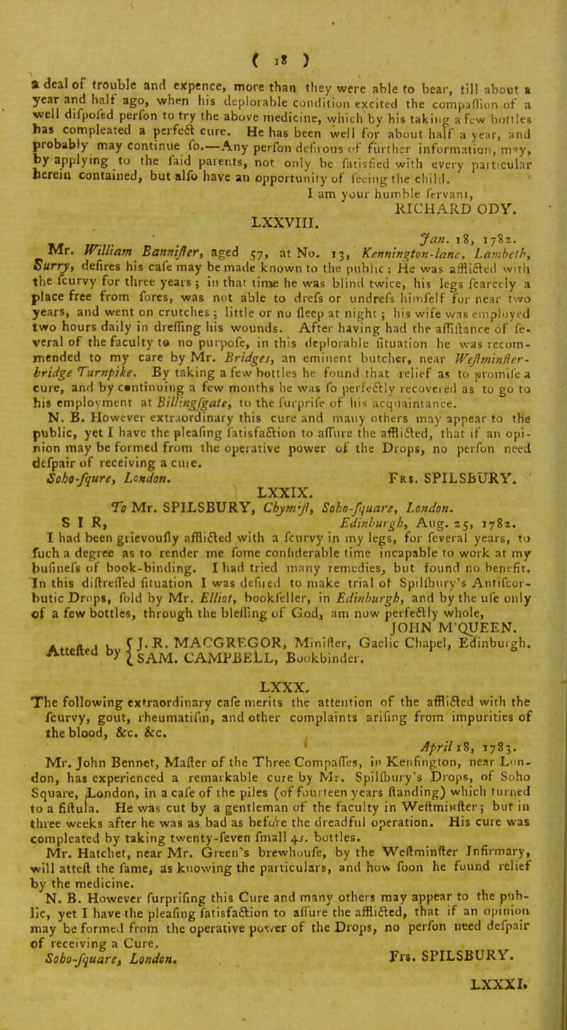 » deal of trouble and expence, more than they were able to bear, till about a year and halt ago, when his deplorable condition excited the companion of a well difpofed perfon to try the above medicine, which by his taking a few bottles has compleated a perfect cure. He has been well for about half a year, and probably may continue fo—Any perfon defirous pf further information, trny, by applying to the faid parents, not only be fatisfied with every particular herein contained, but alfo have an opportunity of feeing the child. I am your humble ftrvani, RICHARD ODY. LXXVIII. 'Jan. 18, 1782. Mr. William Bannijfer, aged 57, at No. 13, Kennin^ton-lanc, Lambeth, Surry, defires his cafe may be made known to the public : He was afflicted with the fcurvy for three years ; in that time he was blind twice, his legs fcarcily a place free from fores, was not able to drefs or undrefs himfelf for near two years, and went on crutches ; little or no fleep at night; his wife was employed two hours daily in dreffing his wounds. After having had the afliftance of fe- veral of the faculty to no purpofe, in this deplorable fituation he was recom- mended to my care by Mr. Bridges, an eminent butcher, near Wejlminfter- bridge Turnpike. By taking a few bottles he found that relief as to prom'ifea cure, and by continuing a few months he was fo perfectly recovered as to go to his employment at Billing/gate, to the furprife of his acquaintance. N. B. However extraordinary this cure and many others may appear to the public, yet I have the pleafing fatisfaction to afTure the afflicted, that if an opi- nion may be formed from the operative power of the Drops, no perfon need defpair of receiving a cm e. Sobo-fqure, London. Frs. SPILSBURY. LXXIX. To Mr. SPILSBURY, Chynrjl, Soho-f,juare, London. SIR, Edinburgh, Aug. 25, 1782. I had been grievoufly afflicted with a fcurvy in my legs, for feveral years, to fuch a degree as to render me fome confiderable time incapable to work at my huiinefs of book-binding. I had tried many remedies, but found no benefit. In this difh'effed fituation I was defued to make trial of Spilibury's Antifcor- butic Drops, fold by Mr. Elliot, bookfellcr, in Edinburgh, and by the life only of a few bottles, through the blelling of God, am now perfectly whole, JOHN M'QUEEN. . . , , fJ.R. MACGREGOR, Minifler, Gaelic Chapel, Edinburgh. Attei y I SAM. CAMPBELL, Bookbinder. LXXX. The following extraordinary cafe merits the attention of the afflicted with the fcurvy, gout, rheumatifin, and other complaints arifing from impurities of the blood, &c. &c. • April iS, 1783. Mr. John Bennet, Matter of the Three Compafles, in Kenfington, near Lon- don, has experienced a remarkable cure by Mr. Spilibury's Drops, of Soho Square, London, in a cafe of the piles (of fourteen years (landing) which tin ned to a filtula. He was cut by a gentleman of the faculty in Weftminfter; but in three weeks after he was as bad as befo'ie the dreadful operation. His cure was compleated by taking twenty-feven fmall 4.^. bottles. Mr. Hatchet, near Mr. Green's brewhoufe, by the Weftminfter Infirmary, will atteft the fame, as knowing the particulars, and how foon he found relief by the medicine. N. B. However furprifing this Cure and many others may 3ppear to the pub- lic, yet I have the pleafing fatisfaction to aflure the afflicted, that if an opinion may be formed from the operative purser of the Drops, no perfon need defpair of receiving a Cure. Sobo-fquare, London. Frs. SPILSBURY. LXXX I.