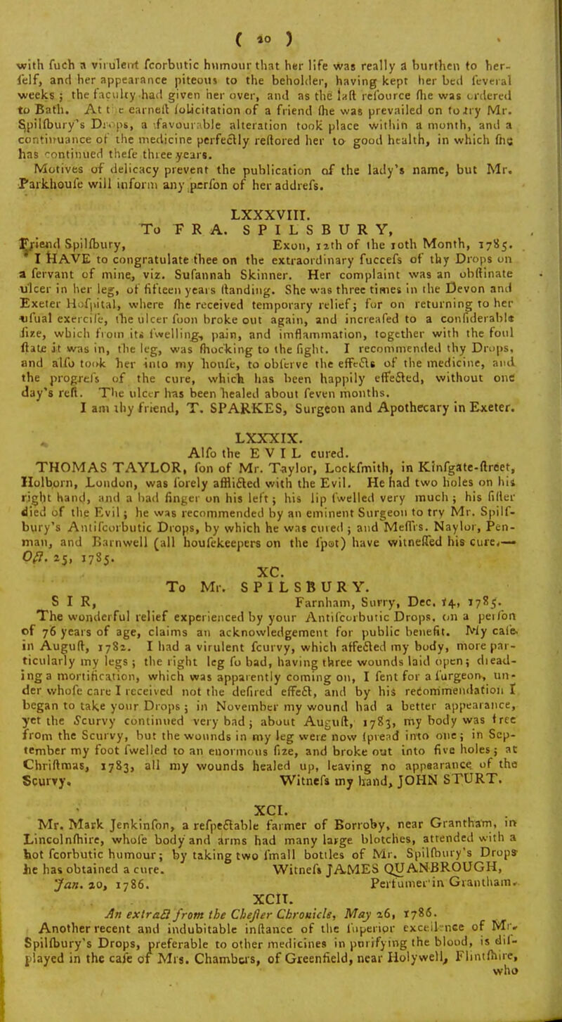 with fuch a virulent fcorbutic humour that her life was really a burthen to her- felf, and her appearance piteous to the beholder, having kept her bed feveral weeks ; the faculty had given her over, and as the laft lelborce fhe was ordered to Bath. At t e earnell (oLicitation of a friend (he was prevailed on to .try Mr. S,pil(bury's Dr<>ps, a -.favourable alteration took place within a month, and a continuance of the medicine perfectly reftored her to good health, in which fhe has continued thefe three year*. Motives of delicacy prevent the publication of the lady's name, but Mr. Parkhoule will inform any perfon of heraddrefs. LXXXVIII. To F R A. SPILSBURY, Friend Spilfbury, Exon, 12th of the 10th Month, 1785. I HAVE to congratulate thee on the extraordinary fuccefs of thy Drops on a fervant of mine, viz. Sufannah Skinner. Her complaint was an obftinate ulcer in her leg, of fifteen years (landing. She wa6 three times in the Devon and Exeter HufjiitaL, where fhe received temporary relief; for on returning to her ufual exercife, (lie ulcer foon broke out again, and increafed to a confiderabl* Jir.e, which from iti (welling, pain, and imflammation, together with the foul ftale it was in, the leg, was (hocking to the fight. I recommended thy Drops, and alfo tooJc her into my bonfe, to obferve the efFciSle of the medicine, and the progjels of the cure, which has been happily effected, without one day's reft. The ulcer has been bealed about feven months. I am ihy friend, T. SPARKES, Surgeon and Apothecary in Exeter. LXXXIX. Alfo the EVIL cured. THOMAS TAYLOR, ion of Mr. Taylor, Lockfmith, in Kinfgate-flreet, Holborn, London, was forely afflicted with the Evil. He had two holes on his right hand, and a bad finger on his left; his lip fwelled very much; his filler died of the Evil; he was recommended by an eminent Surgeon to try Mr. Spilf- bury's Antifcorbutic Drops, by which he was cuied ; and MefTVs. Naylor, Pen- man, and Barnwell (all houfekeepers on the (pot) have witneflfed his cure,— Ofl. 25, 1785. XC. To Mr. SPILSBURY. SIR, Farnham, Surry, Dec. 14, 1785. The wonderful relief experienced by your Antifcorbutic Drops, on a peifon of 76 years of age, claims an acknowledgement for puhlic benefit. My cafe, in Auguft, 1781. I had a virulent fcurvy, which affeilecl my body, more par- ticularly my legs ; the right leg fo bad, having three wounds laid open; diead- inga mortification, which was apparently coming on, I fent for a furgeoiv, un- der vvhofc care I received not the defired effecl, and by his recommendation I began to take your Drops j in November my wound had a better appearance, yet the Scurvy continued very bad ; about Auguft, 1783, my body was tree from the Scurvy, but the wounds in my leg were now fpread into one; in Sep- tember my foot fwelled to an euormous fize, and broke out into five holes; at Chriftmas, 1783, all my wounds healed up, leaving no appearance, of the Scurry. Witnefs my hand, JOHN STURT. XCI. Mr. Mark Jenkinfon, a refpeelable farmer of Borioby, near Grantham, n> Lincolnshire, whole body and arms had many large blotches, attended with a hot fcorbutic humour; by taking two fmall bottles of Mr. Spilfbury's Drops- he has obtained a cure. Witnefs JAMES QUANBROUGH, 'Jan. »o, 1786. Perfumer'in-Grantham. XCIT. An exiraB from the Chefter Chronicle, May 26, 1786. Another recent and indubitable inftance of the fuperipc excel! nee of Mr. Spilfbury's Drops, preferable to other medicines in purifying the blood, is dil- played in the cafe of Mrs. Chambers, of Greenfield, near Holywell,, Flintfhne, who