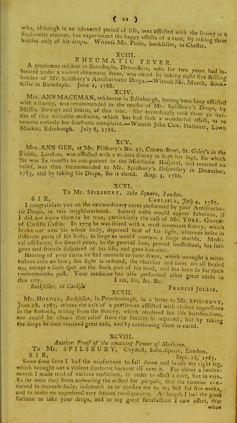 rvy in a ree < 41 ) v'ho, although in an advanced period of life <vac,oi;ci„i •, , „ deplorable manner, has experienced t hhaPpy Xlfot V h ' ?-^ ''' bottles only of his drops. Witnefs Mr. Ele! bookLler'^' cLZ^ * xcnr. RHEUMATIC FEVER A gentleman rendeiu in Barnftaple, Devonfhire whr, en* ♦ loured under a violent rheumatic fever, was cu ed hv'tlv FT Had Ia bottles of Mr; Spilfbur/s AntifcorSic£o2 ^wi^^t ^ teller in Barnftaple. June i, 1786.  Murch' Book- XCIV. Mrs ANN MACEMAN, refidenter in Edinburgh, havinebeen Ion* affl-* a with a (curvy, was recommended to the vender of Mr S ifn, - £ affl,aed Meflrs. Stewart and Storie, of this citv. She t^\f^r^T\ * ties of this valuable medicine, which has had firch a woLIertl eff!ft5 a remove entirely her fcorhutic complaint.—Witnefs John Caw Stat;„. ' t t0 Market, Edinburgh. July 8, l7U. J 1 Stat,01,er> Lawn xcv. Mrs. ANN GEE, at Mr. Pilfbury's No. 27, CroWn-ftreet St f»:fi> - , Fields, London, was afflicted with a violent fcurvy in both her lees' for 'V 1 ihe was fix months an out-patient in the Middlelex HoAittal ami r»W j relief, wa, then recommended to Mr. Spilfbury's Difpehfary i„ December* 178J. and by taking his Drops, (he is clued. Aug. 5, ,786. i'ecen,bc,» XCVI. To Mr. SPiLSBURT, Soho Square, London. S I R» Carlisle, Jaly a. t7«7 I congratulate you on the extraordinary cures performed by your Antifcorim tic Drops, in this neighbourhood. Several cafes would appear fabulous if I did not know them to be true, particularly the cafe of Mr YdRk G ' of CariMe Cattle. In 1779 he was feized with a molt inveterate fcurvy S broke out over his whole body, deprived him of his fight, ulcerous holes „, different parts of his body, (o large as would contain a large marble Medi cal affiftance, for feveral years, in the general line, proved iiieffectual his furi geon and friends defpaired of his life, and gave him over. Hearing of your cures he had recourfe to your drops, which wrought a mir^ tulous cure on him ; his fight is reftored, the blotches and fores are all healed op, except a little (pot on the back part of his head, and has been fo for thefe twelvemonths pad. Your medicine has alfo performed other great ciires in this city. I am, Sir, &c. &c. Bookfeller, in Carlijl* Francis Jollie. Mr. Horden, Bookfeller, in Peterborough, in a letter to Mr. Si»ilsbury June 18, 1787, relates the cafe of a gentleman affllfted with violent oppreflioivs in the (torhach, anting From the Scurvy, which rendered his life burthenfome nor could he obtain that relief from-the faculty he required; but by taking the drops he toon received gteat eafe, and by continuing them is cured. XCVIII. Another Proof of the amazing Power of Medici tie STI° RM''' S ? 1 L S B U R Y' Cl,y,nift' Sd°:^«™. London. Some time fince I had the misfortune to fall down and bruiJV myVighNe* which brought out a violent fcorbutic humour all over it. For about a twelve! month I made trial of various medicines, in order to effect a cure but in vain So far were they from anlwering thewifhed for purpofc, that the humour con- tinued to increafe daily, infumuch as to confine me to my bed for five weeks and to make me apprehend very ferious confequences. At length I had the good* fortune to take your drops, and to my great fatisfaclion I now aflerr, that whe»