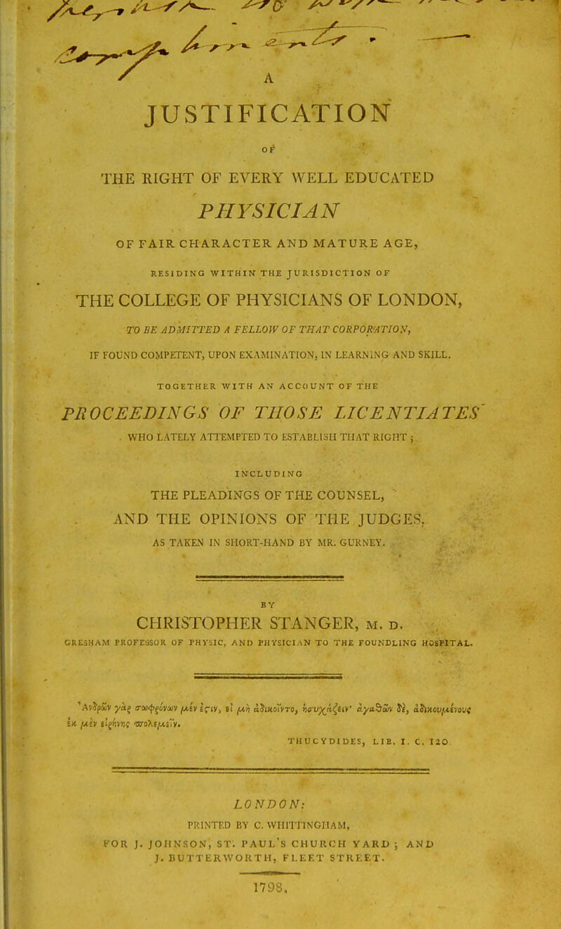 JUSTIFICATION OF THE RIGHT OF EVERY WELL EDUCATED PHYSICIAN OF FAIR CHARACTER AND MATURE AGE, RESIDING WITHIN THE JURISDICTION OF THE COLLEGE OF PHYSICIANS OF LONDON, TO BE ADMITTED A FELLOW OF THAT CORPOR'ATIOy, IF FOUND COMPETENT, UPON EXAMINATION, L\ LEARNING AND SKILL. TOGETHER WITH AN ACCOUNT OF THE PROCEEDINGS OF THOSE LICENTIATES WHO LATELY ATTEMPTED TO ESTABLISH THAT RIGHT ; INCLUDING THE PLEADINGS OF THE COUNSEL, ^ AND THE OPINIONS OF THE JUDGES, AS TAKEN IN SHORT-HAND BY MR. GURNEY. CHRISTOPHER STANGER, m. d. CRESHAM PROFESSOR OF PHVSIC, AND PHySICI.iN TO THE FOUNDLING HOSPITAL. THUCVDIDES, LIB. I. C. I20 LONDON: PRINTED BY C. VVIIITnNGHAM, (•OR J. JOHNSON, ST. PAUL'S CHURCH VARD ; AND J. BUTTERWOKTH, FLEET STRKET. 179S.