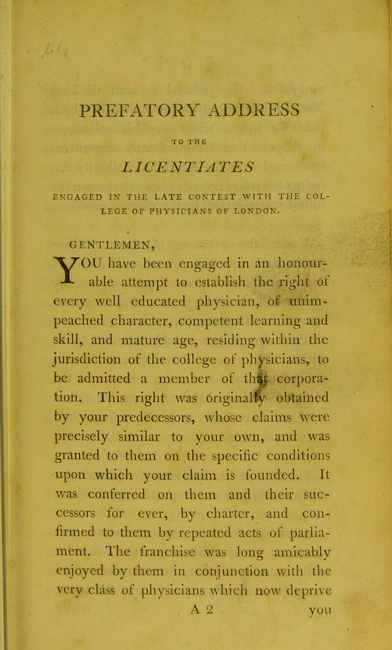 PREFATORY ADDRESS TO THE LICENTIATES ENGAGED IN THE LATE CONTEST WITH THE COL- LEGE OF PHYSICIANS OF LONDON. GENTLEMEN, YOU have been engaged in an lionour- able attempt to establish the right of every well educated physician, of unim- peached character, competent learning and skill, and mature age, residing within the jurisdiction of the college of phvsicians, to be admitted a member of thK. corpora- tion. This right was original^fy obtained by your predecessors, whose claims were precisely similar to your own, and was granted to them on the specific conditions upon which your claim is founded. It was conferred on them and their suc- cessors for ever, by charter, and con- firmed to them by repeated acts of parlia- ment. The franchise was long amicably enjoyed by them in conjunction with the very class of physicians which now deprive A 2 you