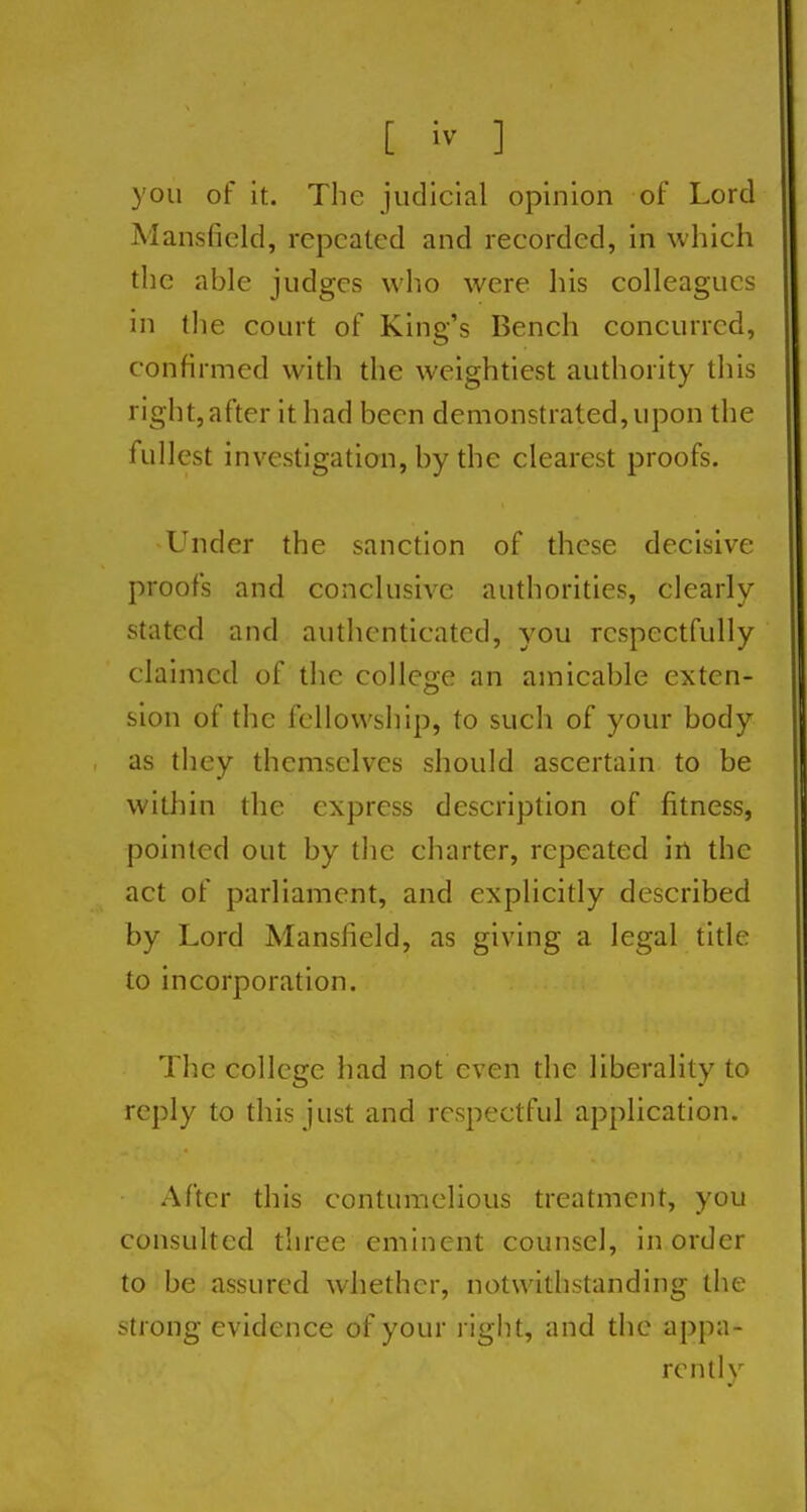 you of it. The judicial opinion of Lord Mansfield, repeated and recorded, in which the able judges who were his colleagues in the court of King's Bench concurred, confirmed with the weightiest authority this right, after it had been demonstrated, upon the fullest investigation, by the clearest proofs. Under the sanction of these decisive proofs and conclusive authorities, clearly stated and authenticated, you respectfully claimed of the college an amicable exten- sion of the fellowship, to such of your body as they themselves should ascertain to be within the express description of fitness, pointed out by the charter, repeated in the act of parliament, and explicitly described by Lord Mansfield, as giving a legal title to incorporation. The college had not even the liberality to reply to this just and respectful application. After this contumelious treatment, you consulted three eminent counsel, in order to be assured whether, notwithstanding the strong evidence of your right, and tiic appa- rcntlv