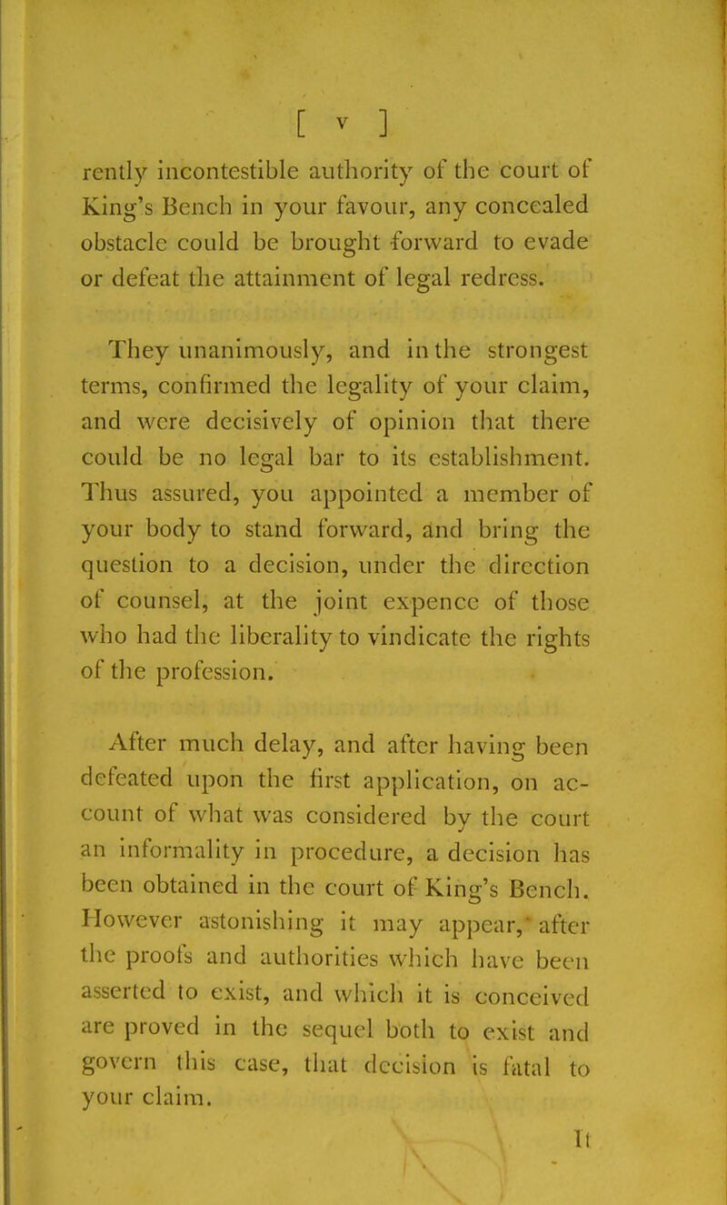 rently incontestible authority of the court of King's Bench in your favour, any concealed obstacle could be brought forward to evade or defeat the attainment of legal redress. They unanimously, and in the strongest terms, confirmed the legality of your claim, and were decisively of opinion that there could be no legal bar to its establishment. Thus assured, you appointed a member of your body to stand forward, and bring the question to a decision, under the direction of counsel, at the joint expence of those who had the liberality to vindicate the rights of the profession. After much delay, and after having been defeated upon the first application, on ac- count of what was considered by the court an informality in procedure, a decision has been obtained in the court of King's Bench. However astonishing it may appear, after the proofs and authorities which have been asserted to exist, and which it is conceived are proved in the sequel both to exist and govern this case, that decision is fatal to your claim. 11