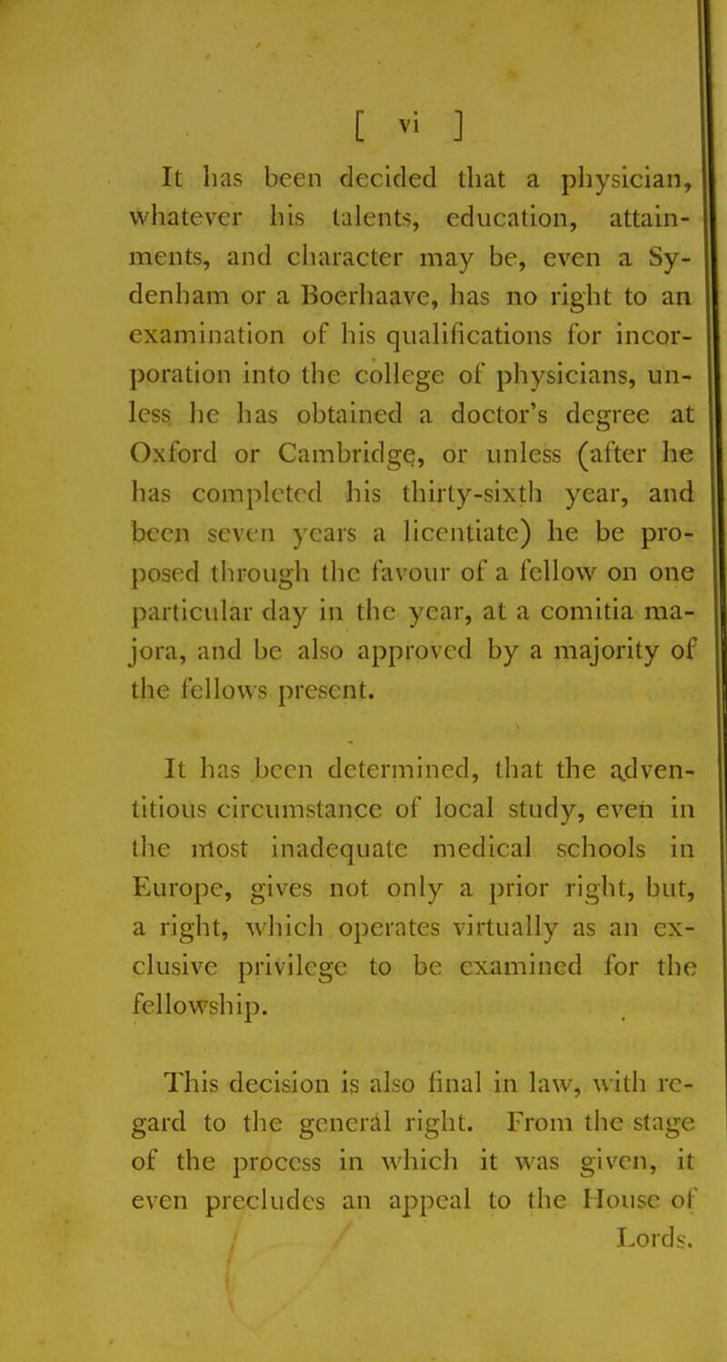 It has been decided that a physician, whatever his talents, education, attain- ments, and character may be, even a Sy- denham or a Boerhaave, has no right to an examination of his qualifications for incor- poration into the college of physicians, un- less he has obtained a doctor's degree at Oxford or Cambridge, or unless (after he has completed liis thirty-sixth year, and been seven years a licentiate) he be pro- posed through the favour of a fellow on one particular day in the year, at a comitia ma- jora, and be also approved by a majority of the fellows present. It has been determined, that the a,dven- titious circumstance of local study, eveii in the most inadequate medical schools in Europe, gives not only a prior right, but, a right, which operates virtually as an ex- clusive privilege to be examined for the fellowship. This decision is also final in law, with re- gard to the generiil right. From the stage of the process in which it was given, it even precludes an appeal to the House of Lords.