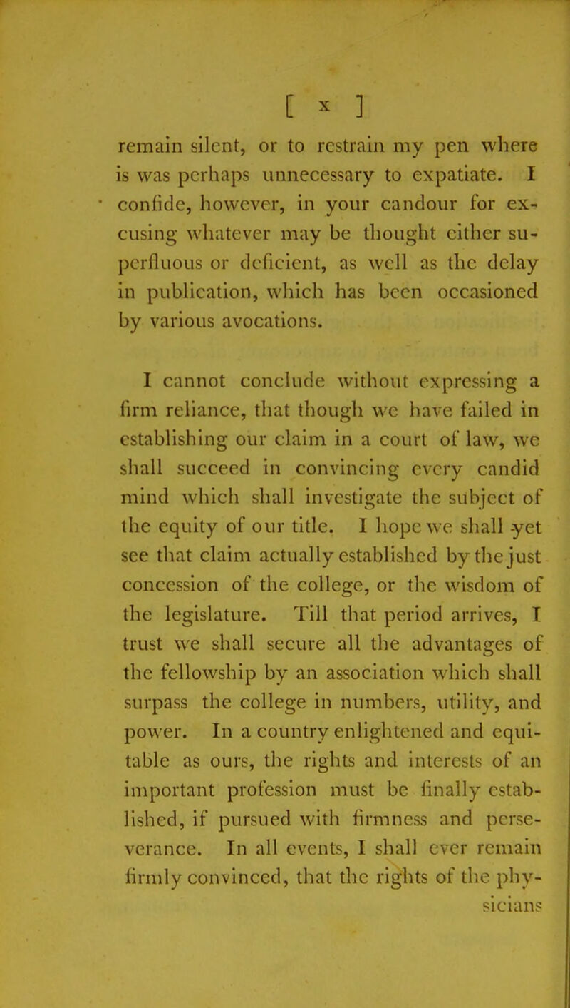 [ ^ ] remain silent, or to restrain my pen where is was perhaps unnecessary to expatiate. I ■ confide, however, in your candour for ex- cusing whatever may be thought either su- perfluous or deficient, as well as the delay in publication, which has been occasioned by various avocations. I cannot conclude without expressing a firm reliance, that though we have failed in establishing our claim in a court of law, we shall succeed in convincing every candid mind which shall investigate the subject of the equity of our title. I hope we shall yet see that claim actually established by the just concession of the college, or the wisdom of the legislature. Till that period arrives, I trust we shall secure all the advantages of the fellowship by an association which shall surpass the college in numbers, utility, and power. In a country enlightened and equi- table as ours, the rights and interests of an important profession must be finally estab- lished, if pursued with firmness and perse- verance. In all events, I shall ever remain firmly convinced, that the rights of the phy- sicians