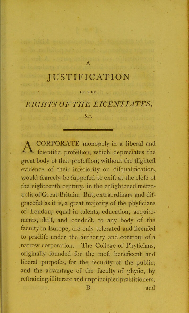 A JUSTIFICATION OF THE RIGHTS OF THE LICENTIATES, CORPORATE monopoly in a liberal and fcientific profeflion, which depreciates the great body of that profeffion, without the llighteft evidence of their inferiority or difqualification, would fcarcely be fuppofed to exift at the clofe of the eighteenth century, in the enlightened metro- polis of Great Britain. But, extraordinary and dif- graceful as it is, a great majority of the phyficians of London, equal in talents, education, acquire- ments, Ikill, and conduft, to any body of the faculty in Europe, are only tolerated and licenfed to pra6life under the authority and controul of a narrow corporation. The College of Phyficians, originally founded for the molt beneficent and liberal purpofes, for the fecurity of the public, and the advantage of the faculty of phyfic, by reftraining illiterate and unprincipled pra£titioners. B and