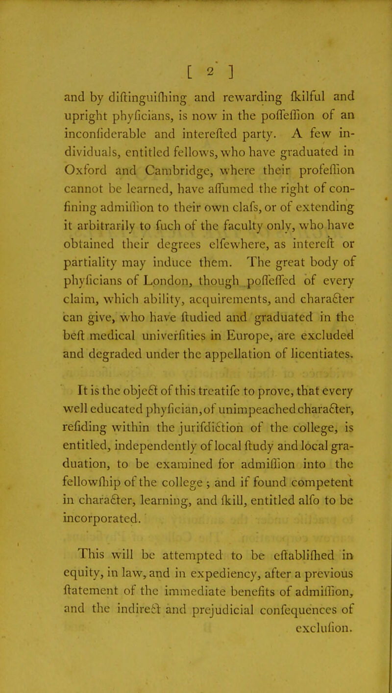 and by diftlnguiniing and rewarding fkilful and upright phyficians, is now in the pofleffion of an inconliderable and interefted party. A few in- dividuals, entitled fellows, who have graduated in Oxford and Cambridge, where their profeflion cannot be learned, have affumed the right of con- fining admilTion to their own clafs, or of extending it arbitrarily to fuch of the faculty only, who have obtained their degrees elfewhere, as intereft or partiality may induce them. The great body of phyficians of London, though .poflTefled of every claim, which ability, acquirements, and chara6ter can give, who have ftudied and graduated in the beft medical univerfities in Europe, are excluded and degraded under the appellation of licentiates. It is the obje£l of this treatife to prove, that every well educated phyfician,of unimpeachedchara£ler, refiding within the jurifdiction of the college, is entitled, independently of local ftudy and local gra- duation, to be examined for admiffion into the fellowfliip of the college ; and if found competent in character, learning, and Ikill, entitled alfo to be incorporated. This will be attempted to be eftablifhed in equity, in law, and in expediency, after a previous ftatement of the immediate benefits of admiffion, and the indire61: and prejudicial confequenccs of exclulion.