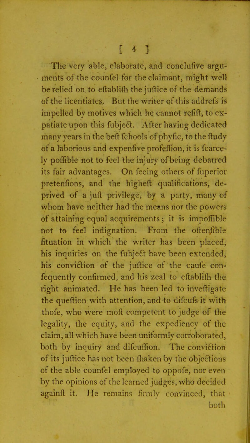 [ ^ } The very able, elaborate, and conclufive argu- ments of the counfel for the claimant, might well be relied on to eftablilh thejuftice of the demands of the licentiates. But the writer of this addrefs is impelled by motives which he cannot refift, to ex- patiate upon this fubjeft. After having dedicated many years in the beft fchools of phyfic, to the ftudy of a laborious and expenfive profeflion, it is fcarce- ly poflible not to feel the injury of being debarred its fair advantages. On feeing others of fuperiov pretenfions, and the highefl: qualifications, de- prived of a jufl: privilege, by a prirty, many of whom have neither had the means nor the powers of attaining equal acquirements; it is impoflible not to feel indignation. From the often^ible fituation in which the writer has been placed, his inquiries on the fuhjeft have been extended, his conviction of the juftice of the caufe con- fequently confirmed, and his zeal to eflablifli the right animated. He has been led to inveftigate the queftion with attention, and to difcufs it with thofe, who were moft competent to judge of the legality, the equity, and the expediency of the claim, all which have been uniformly corroborated, both by inquiry and difcuflion. The conviction of its juftice has not been fliaken by the objefiions of the able counfel employed to oppofe, nor even by the opinions of the learned judges, who decided againft it. He remains firmly convinced, that both