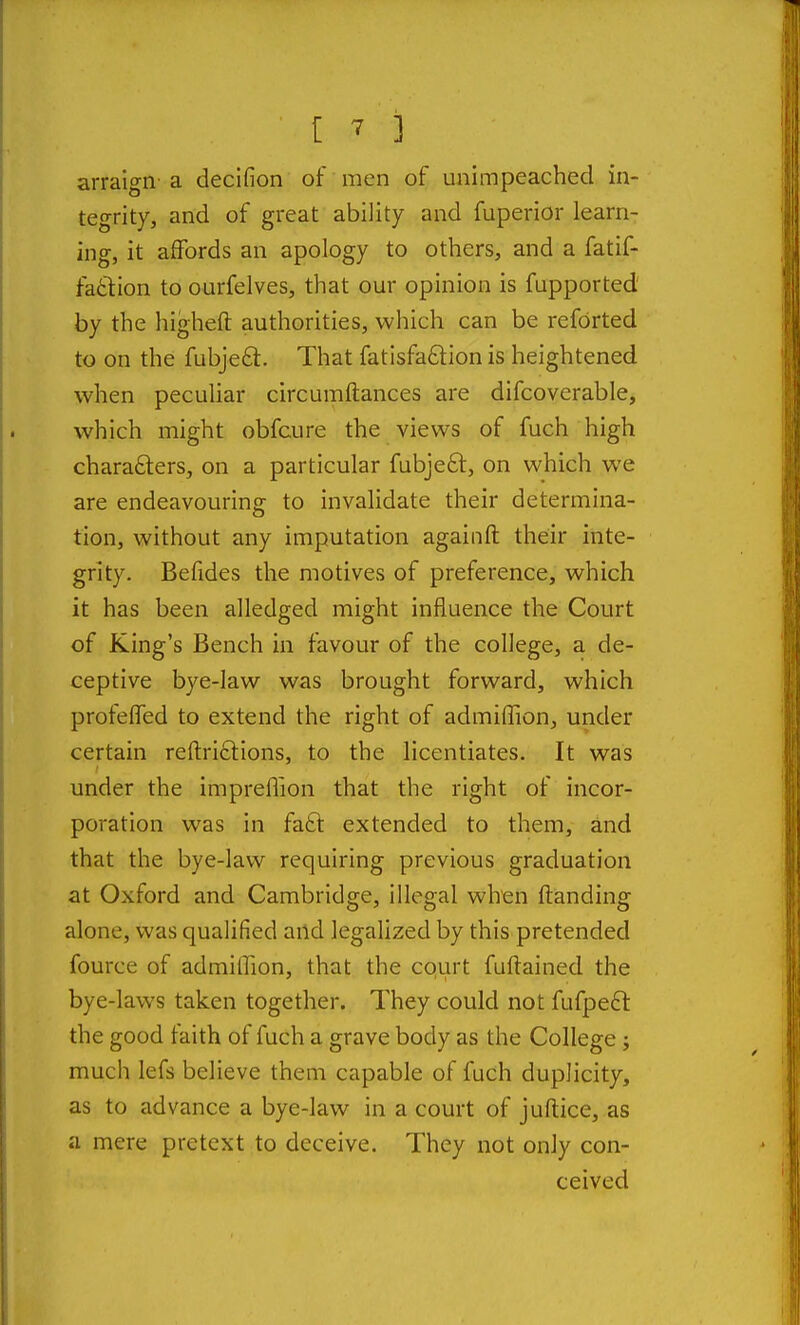 [ -7 ] arraign-a decifion of men of unimpeached in- tegrity, and of great ability and fuperior learn- ing, it affords an apology to others, and a fatif- faftion to ourfelves, that our opinion is fupported' by the higheft authorities, which can be reforted to on the fubje£l. That fatisfa£l:ion is heightened when pecuUar circumftances are difcoverable, which might obfcure the views of fuch high chara£ters, on a particular fubjefl:, on which we are endeavouring to invalidate their determina- tion, without any imputation againft their inte- grity. Befides the motives of preference, which it has been alledged might influence the Court of King's Bench in favour of the college, a de- ceptive bye-law was brought forward, which profelTed to extend the right of admiffion, under certain reftri£lions, to the licentiates. It was under the impreflion that the right of incor- poration was in facl extended to them, and that the bye-law requiring previous graduation at Oxford and Cambridge, illegal when {landing alone, was qualified and legalized by this pretended fource of admiffion, that the court fuftained the bye-laws taken together. They could not fufpeft the good faith of fuch a grave body as the College; much lefs believe them capable of fuch duplicity, as to advance a bye-law in a court of juftice, as a mere pretext to deceive. They not only con- ceived