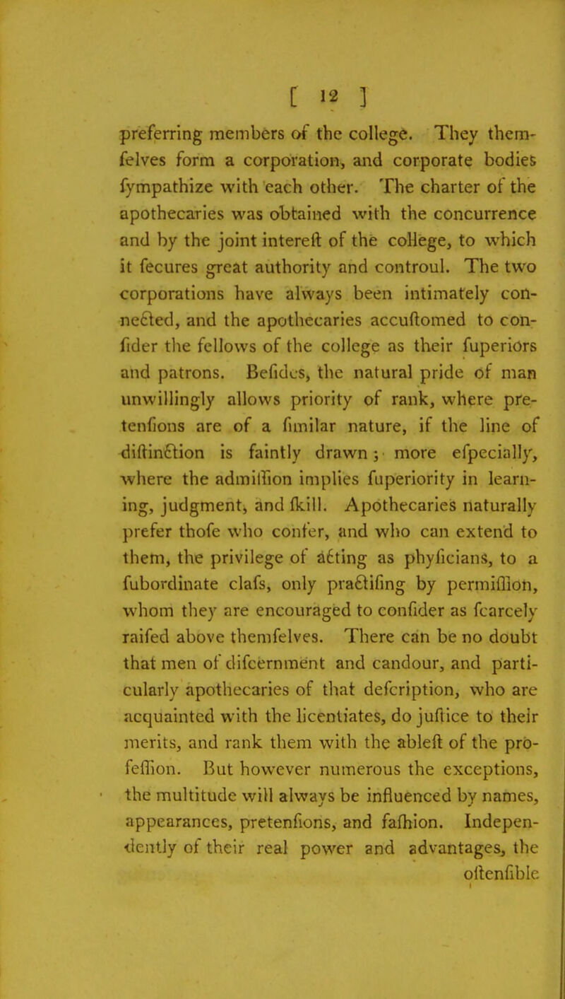 preferring members of the college. They them- felves form a corporation, and corporate bodies fympathize with each other. The charter of the apothecaries was obtained with the concurrence and by the joint intereft of the coHege, to which it fecures great authority and controul. The two corporations have always been intimately con- nected, and the apothecaries accuftomed to con- fider the fellows of the college as their fuperiors and patrons. Befidos, the natural pride of man unwillingly allows priority of rank, where pre- tenfions are of a fimilar nature, if the line of diftinftion is faintly drawn; more efpecially, where the admillion implies fuperiority in learn- ing, judgment, and fkill. Apothecaries naturally prefer thofe who confer, and who can extend to them, the privilege of iidting as phyficians, to a fubordinate clafs, only praftifing by permilTion, whom they are encouraged to confider as fcarcely raifed above themfelves. There can be no doubt that men of difcernment and candour, and parti- cularly apothecaries of that defcription, who are acquainted with the licentiates, do juflice to their merits, and rank them with the ableft of the prb- feffion. But however numerous the exceptions, the multitude will always be influenced by names, appearances, pretenfions, and fafhion. Indepen- dently of their real power and advantages, the ollenfible