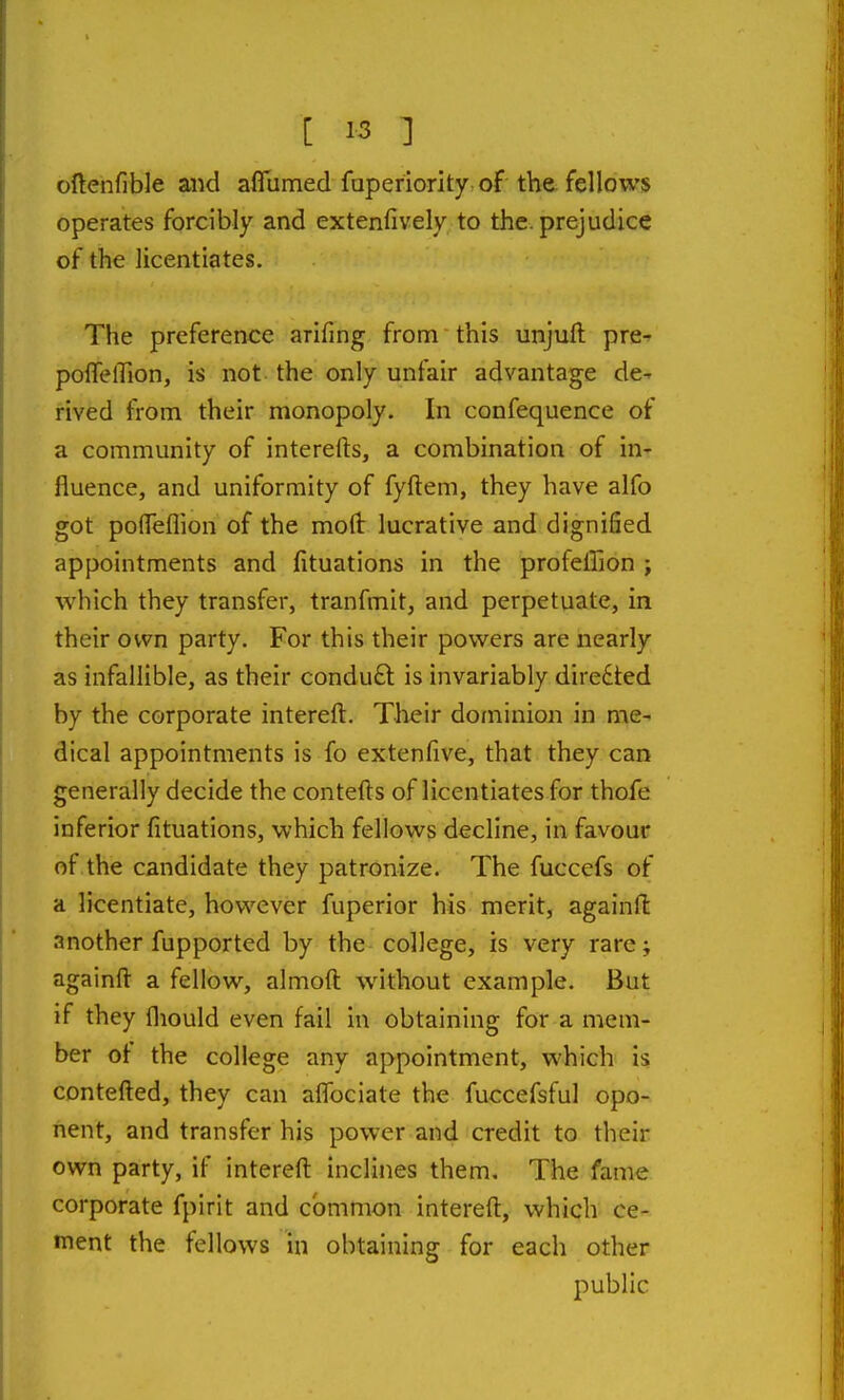 cftenfible and aflumed faperiority. of the fellows operates forcibly and extenfively to the. prejudice of the licentiates. The preference arifing from this unjuft pre^ poffelTion, is not the only unfair advantage de- rived from their monopoly. In confequence of a community of interefts, a combination of in- fluence, and uniformity of fyftem, they have alfo got pofleflion of the moft lucrative and dignified appointments and fituations in the profeffion ; which they transfer, tranfmit, and perpetuate, in their own party. For this their powers are nearly as infallible, as their conduft is invariably directed by the corporate intereft. Their dominion in me- dical appointments is fo extenfive, that they can generally decide the contefts of licentiates for thofe inferior fituations, which fellows decline, in favour of the candidate they patronize. The fuccefs of a licentiate, however fuperior his merit, againft another fupported by the college, is very rare; againft a fellow, almoft without example. But if they fliould even fail in obtaining for a mem- ber ot the college any appointment, which is contefted, they can affociate the fuccefsful opo- nent, and transfer his power and credit to their own party, if intereft inclines them. The fame corporate fpirit and common intereft, which ce- ment the fellows in obtaining for each other public