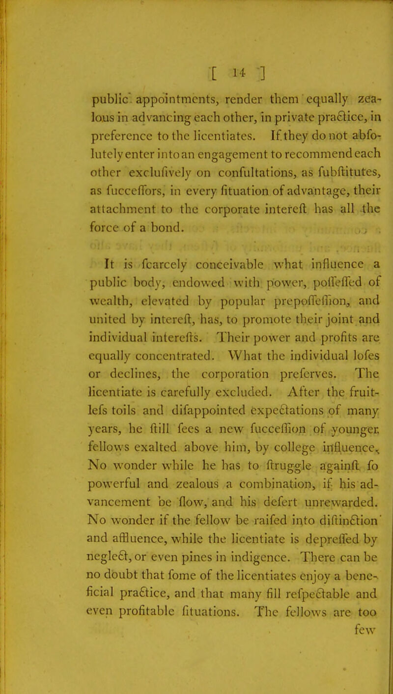 public, appointments, render them equally zea- laus in advancing each other, in private pra6tice, in preference to the licentiates. If they do not abfo- lutcly enter into an engagement to recommend each other exclufively on confultations, as fubftitutes, as fuccelTors, in every lituation of advantage, their attachment to the corporate intereft has all the force of a bond. It is fcarcely conceivable v^'hat influence a public body, endowed with power, poifefTed of wealth, elevated by popular prepofleiTion, and united by intereft, has, to promote their joint and individual interefts. Their power and profits are equally concentrated. What the individual lofes or declines, the corporation preferves. The licentiate is carefully excluded. After the fruit- lefs toils and difappointed expectations pf many years, he ft ill fees a new fucceflion of-younger, fellows exalted above him, by college influence^ No wonder while he has to ftruggle againft fo powerful and zealous a combination, if his ad- vancement be flow, and his defert unrewarded. No wonder if the fellow be raifed iqto difiinftion' and affluence, while the licentiate is deprefled by negle£t, or even pines in indigence. There can be no doubt that fome of the licentiates enjoy a bene-, ficial practice, and that many fill refpeclable and even profitable fituations. The fellows are too few