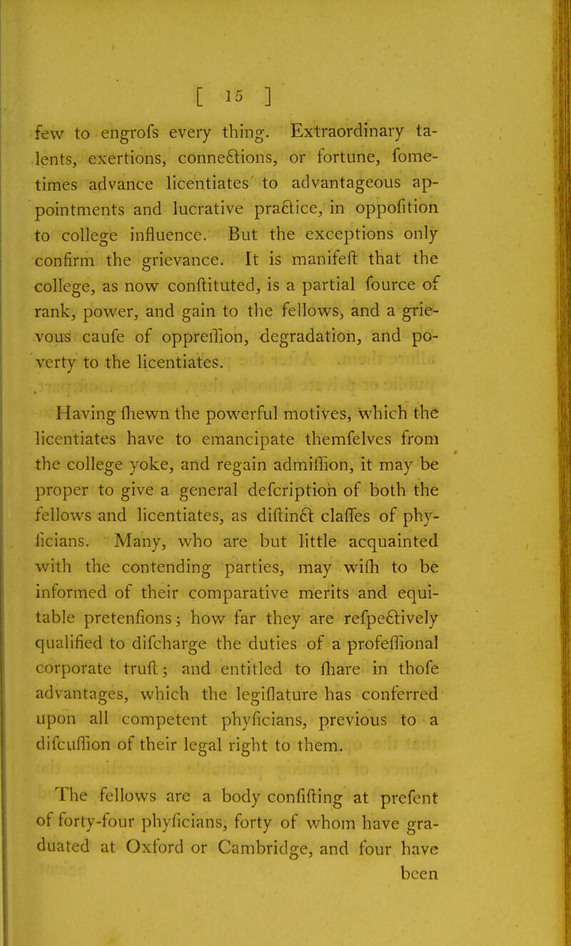 few to engrofs every thing. Extraordinary ta- lents, exertions, conne£tions, or fortune, fome- times advance licentiates to advantageous ap- pointments and lucrative practice, in oppofition to college influence. But the exceptions only confirm the grievance. It is manifefl: that the college, as now conftituted, is a partial fource of rank, power, and gain to the fellows, and a grie- vous caufe of oppreiTion, degradation, and po- verty to the licentiates. Having fliewn the powerful motives, which the licentiates have to emancipate themfelves from the college yoke, and regain admiffion, it may be proper to give a general defcriptioh of both the fellows and licentiates, as diftinft clafles of phy- licians. Many, who are but little acquainted with the contending parties, may wifh to be informed of their comparative merits and equi- table pretenfionsj how far they are refpeftively qualified to difcharge the duties of a profeflional corporate trull; and entitled to fliare in thofe advantages, which the legiflature has conferred upon all competent phyficians, previous to a difcuflion of their legal right to them. The fellows are a body confiding at prefent of forty-four phyficians, forty of whom have gra- duated at Oxford or Cambridge, and four have been