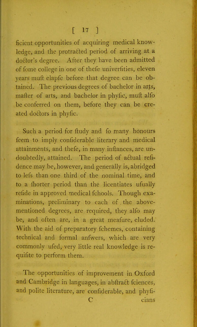 ficlent opportunities of acquiring medical know- ledge, and the protratted period of arriving at a do6tor's degree. After they have been admitted of fome college in one of thefe univerfities, eleven years muft elapfe before that degree can be ob- tained. The previous degrees of bachelor in ar^s, mafter of arts, and bachelor in phyfic, muft alfo be conferred on them, before they can be cre- ated do£lors in phyfic. Such a period for ftudy and fo many honours feem to imply confiderable literary and medical attainments, and thefe, in many inftances, are un- doubtedly, attained. The period of aftual refi- dence may be, however, and generally is, abridged to lefs than one third of the nominal time, and to a fliorter period than the licentiates ufually refide in approved medical fchools. Though exa- minations, preliminary to each of. the above- mentioned degrees, are required, they alfo may be, and often are, in a great meafure, eluded. With the aid of preparatory fchemes, containing technical and formal anfwers, which are very commonly ufed, very little real knowledge is re- quifite to perform them. The opportunities of improvement in Oxford and Cambridge in languages, in abftraft fciences, and polite literature, are confiderable, and phyfi- C cians