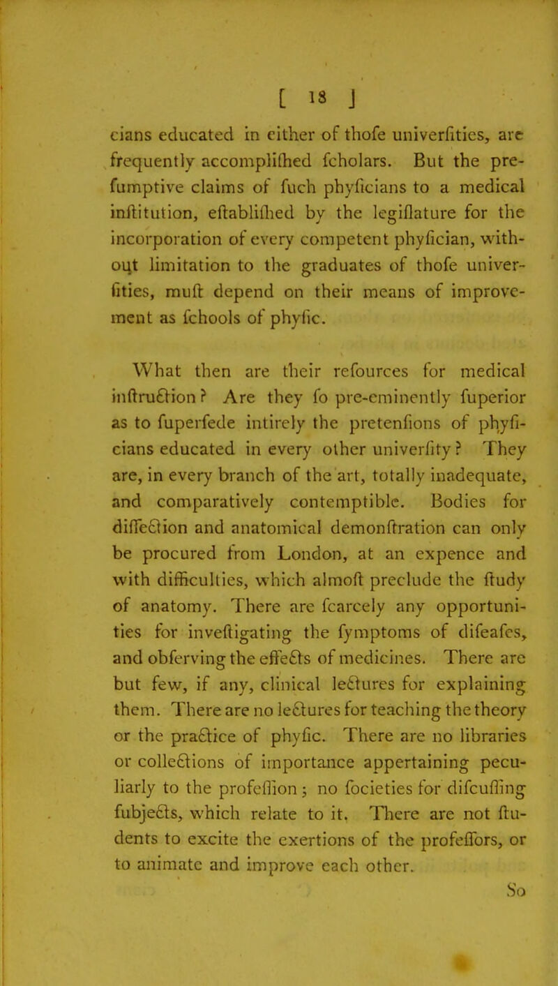 cians educated in cither of thofe univerfitics, arc frequently accomplifhed fcholars. But the pre- fumptive claims of fuch phyficians to a medical inllitution, eftabliflied by the legiflature for the incorporation of every competent phyfician, with- out limitation to the graduates of thofe univer- fitics, mufl: depend on their means of improve- ment as fchools of phyfic. What then are their refources for medical inftru£lion ? Are they fo pre-eminently fuperior as to fuperfede intirely the pretenfions of phyfi- cians educated in every other univerfity ? They are, in every branch of the art, totally inadequate, and comparatively contemptible. Bodies for difieQion and anatomical demonftration can only be procured from London, at an expence and with difficulties, which almoft preclude the ftudy of anatomy. There are fcarcely any opportuni- ties for inveftigating the fymptoms of difeafes, and obferving the efte£ts of medicines. There are but few, if any, clinical le6>ures for explaining them. There are no le6tures for teaching the theory or the pra6lice of phyfic. There are no libraries or colleftions of importance appertaining pecu- liarly to the profeffion; no focieties for difcufling fubjefts, which relate to it. Tliere are not {In- dents to excite the exertions of the profeflbrs, or to animate and improve each other. So