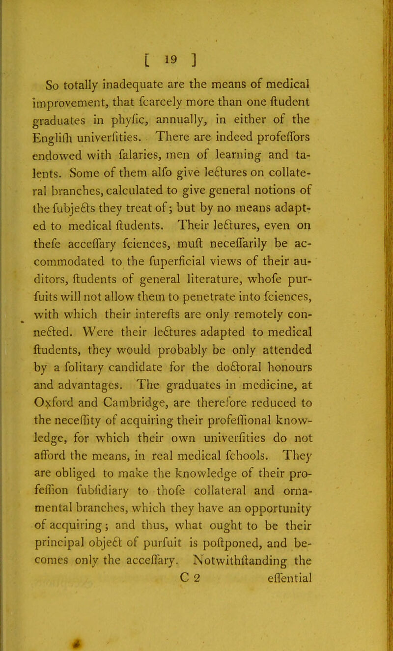 So totally inadequate are the means of medical improvement, that fcarcely more than one ftudent graduates in phyfic, annually, in either of the Englifli univerfities. There are indeed profeflbrs endowed with falaries, men of learning and ta- lents. Some of them alfo give lectures on collate- ral branches, calculated to give general notions of the fubjefts they treat of; but by no means adapt- ed to medical ftudents. Their leftures, even on thefe acceffary fciences, muft necelfarily be ac- commodated to the fuperficial views of their au- ditors, ftudents of general literature, whofe pur- fuits will not allow them to penetrate into fciences, with which their interefts are only remotely con- nefted. Were their lectures adapted to medical ftudents, they would probably be only attended by a folitary candidate for the do£loral honours and advantages. The graduates in medicine, at Oxford and Cambridge, are therefore reduced to the neceffity of acquiring their profeffional know- ledge, for which their own univerfities do not afford the means, in real medical fchools. They are obliged to make the knowledge of their pro- feflion fubfidiary to thofe collateral and orna- mental branches, which they have an opportunity of acquiring; and thus, what ought to be their principal objeft of purfuit is poftponed, and be- comes only the accelTary. Notwithftanding the C 2 eflential 4