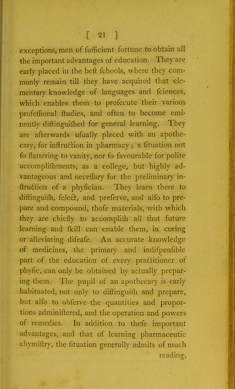 exceptions, men of fufficient fortune to obtain all the important advantages of education. They are early placed in the beft fchools, where they com- monly remain till they have acquired that ele- mentary knowledge of languages and fciences, w^hich enables them to profecute their various profellional ftudies, and often to become emi- nently dillinguiflied for general learning. They are afterwards ufually placed with an apothe- cary, for inftrutliion in pharmacy; a fituation not fo flattering to vanity, nor fo favourable for polite accomplifliments, as a college, but highly ad- vantageous and necefl!ary for the preliminary in- fi:ru6tion of a phyfician. They learn there to diftinguifh, feleft, and preferve, and alfo to pre- pare and compound, thofe materials, with which they are chiefly to accomplifli all that future learning and ikiW can enable them, in curing or alleviating difeafe. An accurate knowledge of medicines, the primary and indifpenfible part of the education of every praftitioner of phyfic, can only be obtained by actually prepar- ing them. The pupil of an apothecary is early ■habituated, not only to diftinguifli and prepare, but alfo to obferve the quantities and propor- tions adminiftered, and the operation and powers of remedies. In addition to thefe important advantages, and that of learning pharmaceutic thymiftry, the fituation generally admits of much reading,