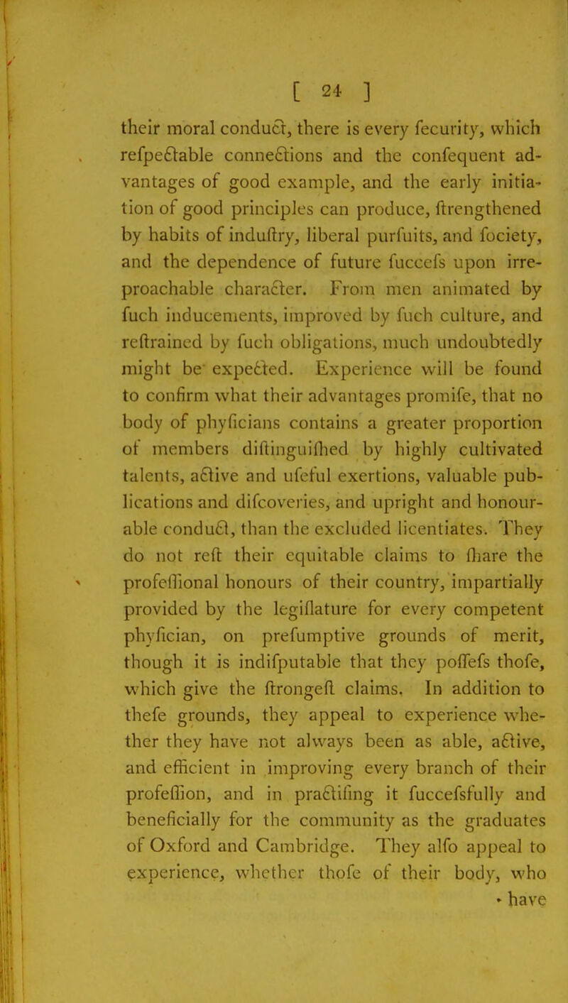 their moral conducr, there is every fecurity, which refpe£lable connexions and the confequent ad- vantages of good example, and the early initia- tion of good principles can produce, ftrengthened by habits of induftry, liberal purfuits, and fociety, and the dependence of future fuccefs upon irre- proachable character. From men animated by fuch inducements, improved by fuch culture, and reftrained by fuch obligations, much undoubtedly might be expetted. Experience will be found to confirm what their advantages promife, that no body of phyficians contains a greater proportion of members diftinguiflied by highly cultivated talents, aftive and ufeful exertions, valuable pub- lications and difcoveries, and upright and honour- able condu£l, than the excluded licentiates. They do not reft their equitable claims to fliare the profeiTional honours of their country, impartially provided by the legiflature for every competent phyfician, on prefumptive grounds of merit, though it is indifputable that they polTefs thofe, which give the ftrongeft claims. In addition to thefe grounds, they appeal to experience whe- ther they have not always been as able, aftive, and efficient in improving every branch of their profeffion, and in praftifmg it fuccefsfully and beneficially for the community as the graduates of Oxford and Cambridge. They alfo appeal to experience, whether thofe of their body, who ♦ have