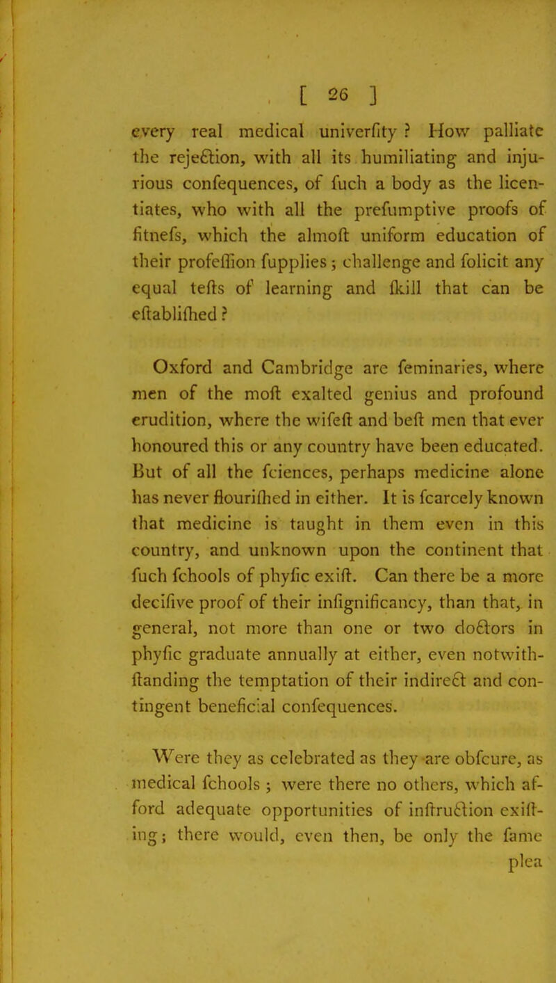 every real medical univerfity ? How palliate the rejeftion, with all its humiliating and inju- rious confequences, of fuch a body as the licen- tiates, who with all the prefumptive proofs of fitnefs, which the almoft uniform education of their profeffion fupplies; challenge and folicit any equal tefts of learning and fkill that can be eftablifhed ? Oxford and Cambridge arc feminaries, where men of the moft exalted genius and profound erudition, where the wifeft and beft men that ever honoured this or any country have been educated. But of all the fciences, perhaps medicine alone has never flourifhed in either. It is fcarcely known that medicine is taught in them even in this country, and unknown upon the continent that fuch fchools of phyfic exift. Can there be a more decifive proof of their infignificancy, than that, in general, not more than one or two doftors in phyfic graduate annually at either, even notwith- ftanding the temptation of their indire£t and con- tingent beneficial confequences. Were they as celebrated as they are obfcure, as medical fchools ; were there no others, which af- ford adequate opportunities of inftruftion exit- ing; there would, even then, be only the fame pica