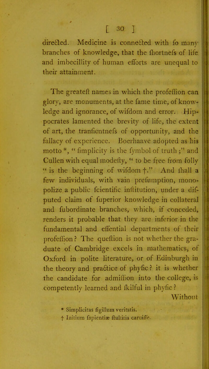 dire£led. Medicine is connefted with fo man' branches of knowledge, that the fliortnefs of litV and imbecillity of human efforts are unequal t< their attainment. The greatefl: names in which the profeflion can glory, are monuments, at the fame time, of knoAA - ledge and ignorance, of wifdom and error, Hi}i pocrates lamented the brevity of life, the extern of art, the tranfientnefs of opportunity, and tho fallacy of experience. Boerhaave adopted as hi motto *,  fimplicity is the fymbol of truth j ar, CuUen with equal modefty,  to be fjee from folh  is the beginning of wifdom f. And lhall a few individuals, with vain prefumption, mono- polize a public fcientific inftitution, under a dif- puted claim of fuperior knowledge in collateral and fubordinate branches, which, if conceded, renders it probable that they are inferior in thi fundamental and effential departments of their profellion ? The quellion is not whether the gra- duate of Cambridge excels in mathematics, ol Oxford in polite literature, or of Edinburgh in the theory and praftice of phyfic? it is whethc the candidate for admiffion into the college, i competently learned and fkilful in phyfic ? Withoiii • Simplicitas figillum veritatis. f Initiiim fapientiaj ftultitia caruifl'c.