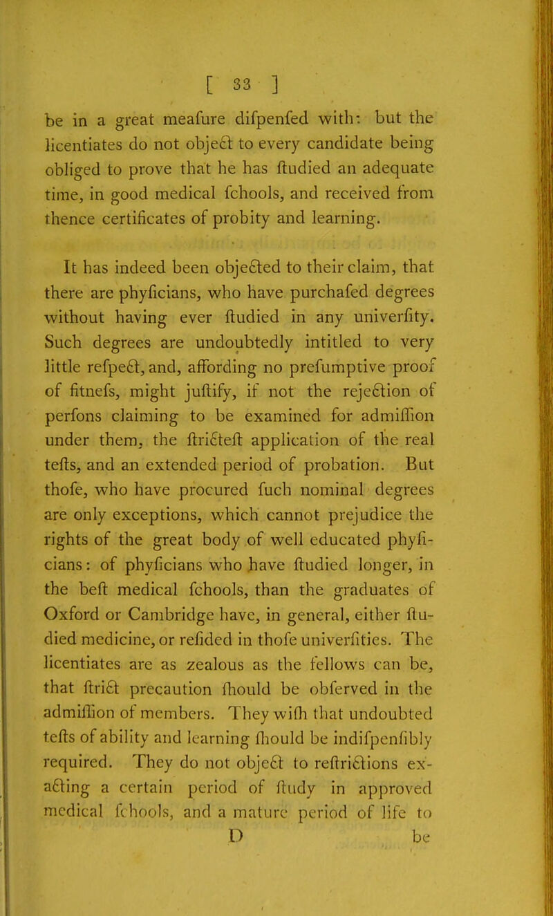 be in a great meafure difpenfed with: but the licentiates do not obje£t to every candidate being obliged to prove that he has ftudied an adequate time, in good medical fchools, and received from thence certificates of probity and learning. It has indeed been objefted to their claim, that there are phyficians, who have purchafed degrees without having ever ftudied in any univerfity. Such degrees are undoubtedly intitled to very little refpe£t, and, affording no prefumptive proof of fitnefs, might juftify, if not the reje6tion of perfons claiming to be examined for admiffion under them, the ftri£teft application of the real tefts, and an extended period of probation. But thofe, who have procured fuch nominal degrees are only exceptions, which cannot prejudice the rights of the great body of well educated phyfi- cians : of phyficians who Jhave ftudied longer, in the beft medical fchools, than the graduates of Oxford or Cambridge have, in general, either flu- died medicine, or refided in thofe univerfities. The licentiates are as zealous as the fellows can be, that ftrift precaution fliould be obferved in the admillion of members. They wifh that undoubted tefts of ability and learning fliould be indifpcnfibly required. They do not obje£t to reftri£tions ex- acting a certain period of ftudy in approved medical fchools, and a mature period of life to D be