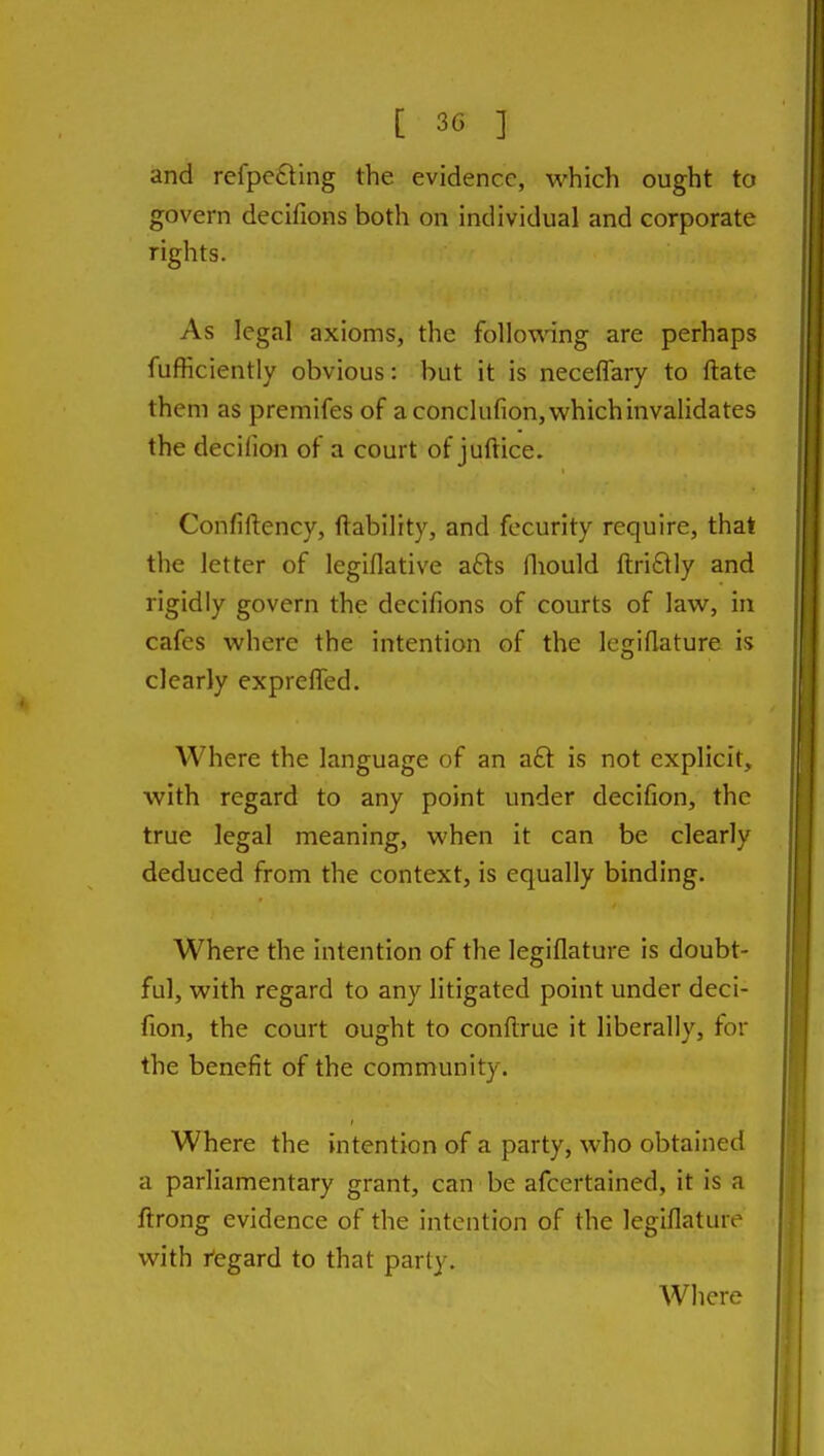 and refpe£ting the evidence, which ought to govern decifions both on individual and corporate rights. As legal axioms, the follo\\ang are perhaps fufficiently obvious: but it is neceflary to ftate them as premifes of a conclufion,whichinvalidates the decilion of a court of juftice. Confiftency, ftability, and fecurity require, that the letter of legiflative a£ls fliould ftriftly and rigidly govern the decifions of courts of lav^^, in cafes where the intention of the legiflature is clearly expreffed. Where the language of an aft is not explicit, with regard to any point under decifion, the true legal meaning, when it can be clearly deduced from the context, is equally binding. Where the intention of the legiflature is doubt- ful, with regard to any litigated point under deci- fion, the court ought to conflrue it liberally, for the benefit of the community. Where the intention of a party, who obtained a parliamentary grant, can be afcertained, it is a ftrong evidence of the intention of the legiflature with Regard to that party. Where