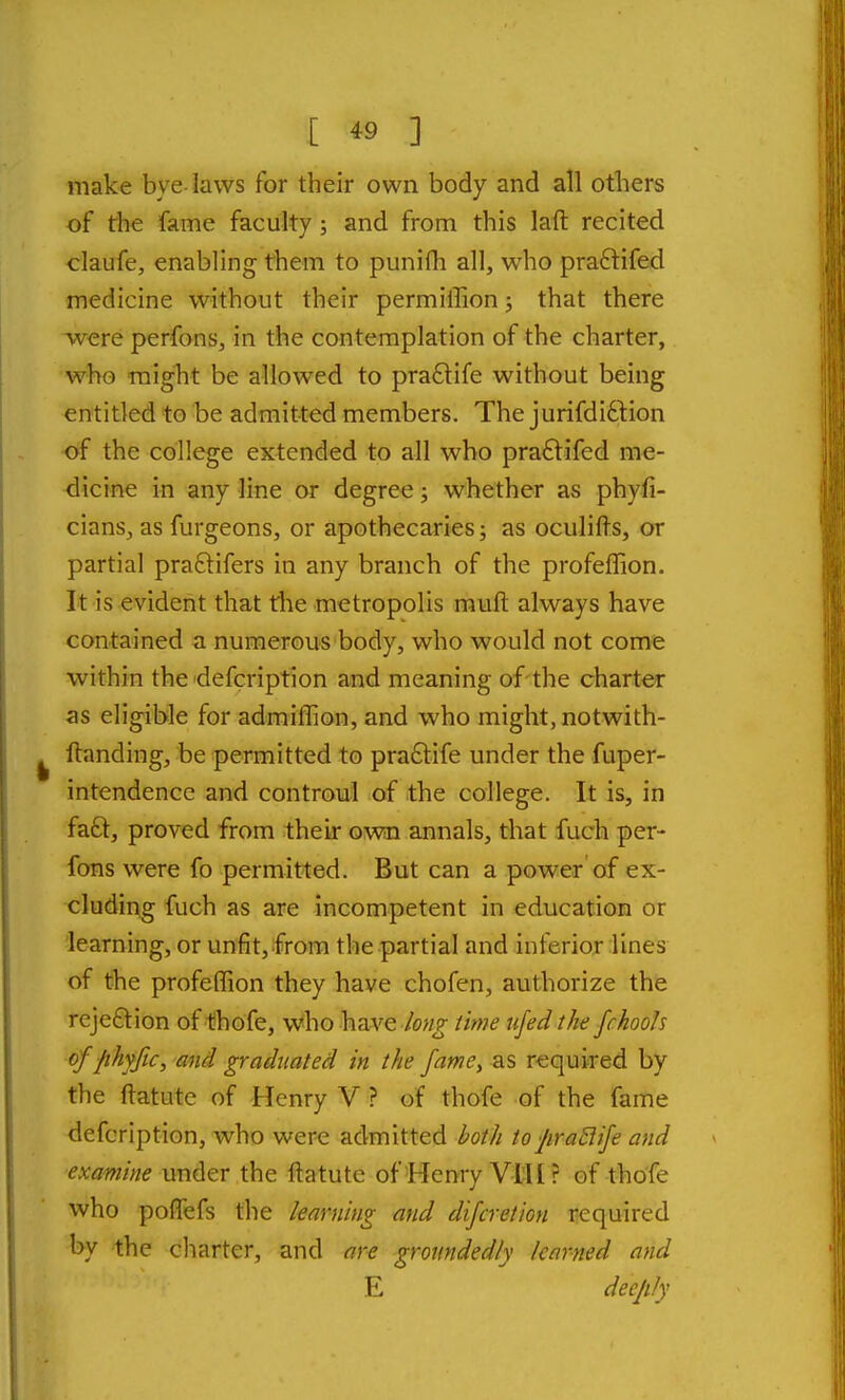 make bye-laws for their own body and all others of the fame faculty; and from this laft recited claufe, enabling them to punifli all, who praftifed medicine without their permiffion; that there were perfons, in the contemplation of the charter, who might be allowed to pra6life without being entitled to be admitted members. The jurifdifilion of the college extended to all who pra£lifed me- dicine in any line or degree; whether as phyfi- cians, as furgeons, or apothecaries; as oculifts, or partial praftifers in any branch of the profeffion. It is evident that the metropolis rauft always have contained a numerous body, who would not come within the defcription and meaning of the charter as eligible for adraiflion, and who might, notwith- ftanding, be permitted to pra£life under the fuper- intendence and controul of the college. It is, in fa£t, proved from their own annals, that fuch per- fons were fo permitted. But can a power'of ex- cluding fuch as are incompetent in education or learning, or unfit, from the partial and inferior lines of the profeffion they have chofen, authorize the reje£lion of tihofe, who have /ong time iifed the fchooh offihyfic, and graduated in the fame^ KS required by the ftatute of Henry V ? of thofe of the fame defcription, who were admitted both to Jira6iife and examine under the ftatute of Henry Vtll ? of thofe who pofTefs the learning and difcretion required by the charter, and ore groiindedly learned and E deeply