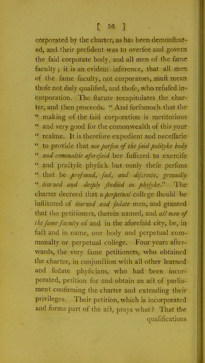 corporated by the charter, as has been demonftrat- ed, and their prefident was to overfee and govern the faid corporate body, and all men of the fame faculty; it is an evident inference, that all men of the fame faculty, not corporators, mull: mean thofe not duly qualified, and thofe, who refufed in- corporation. The ftatute recapitulates the char- ter, and then proceeds,  And forfomoch that the  making of the faid corporation is meritorious  and very good for the comonwealth of this your  realme. It is therefore expedient and necelTarie  to provide that noeper/on of the faid fioHlyke body  and comonaliie aforejaid bee fuffered to exercife  and praSlyfe phylick but oonly thefe perfons  that be p-ofotmd, fad, and difcreete, groiindly  learned and deeply Jiudied in Jihyfyke. The charter decreed that a/lerjtetual college Ihould be inftituted of learned and fedate men, and granted that the petitioners, therein named, and all men of the fame faculty of and in the aforefaid city, be, in fa6t and in name, one body and perpetual com- monalty or perpetual college. Four years after- wards, the very fame petitioners, who obtained the charter, in conjunftion with all other learned and fedate phyficians, who had been incor- porated, petition for and obtain an aft of parlia- ment confirming the charter and extending their privileges. Their petition, which is incorporated and forms part of the a6t, prays what ? That the qualifications