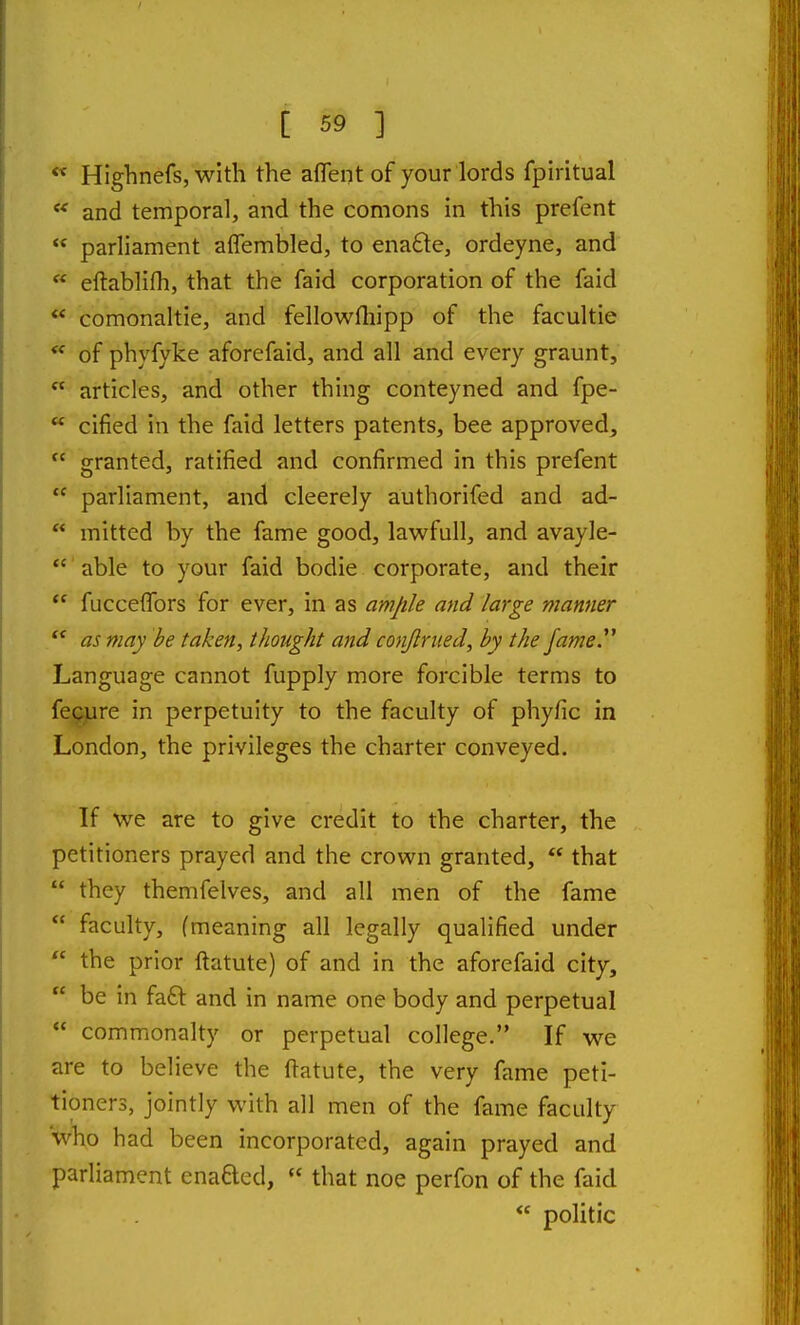  Highnefs, with the aflent of your lords fpiritual  and temporal, and the comons in this prefent  parliament aflembled, to ena£le, ordeyne, and  eftablifh, that the faid corporation of the faid  comonaltie, and fellowfliipp of the facultie of phyfyke aforefaid, and all and every graunt,  articles, and other thing conteyned and fpe-  cified in the faid letters patents, bee approved,  granted, ratified and confirmed in this prefent  parliament, and cleerely authorifed and ad-  mitted by the fame good, lawfull, and avayle-  able to your faid bodie corporate, and their  fucceflbrs for ever, in as amjile and large manner *' as may be taken, thought and conjlrued, by the fame^ Language cannot fupply more forcible terms to fe^re in perpetuity to the faculty of phyfic in London, the privileges the charter conveyed. If we are to give credit to the charter, the petitioners prayed and the crown granted,  that  they themfelves, and all men of the fame  faculty, (meaning all legally qualified under  the prior ftatute) of and in the aforefaid city,  be in faft and in name one body and perpetual  commonalty or perpetual college. If we are to believe the ftatute, the very fame peti- tioners, jointly with all men of the fame faculty who had been incorporated, again prayed and parliament enaQed,  that noe perfon of the faid  politic