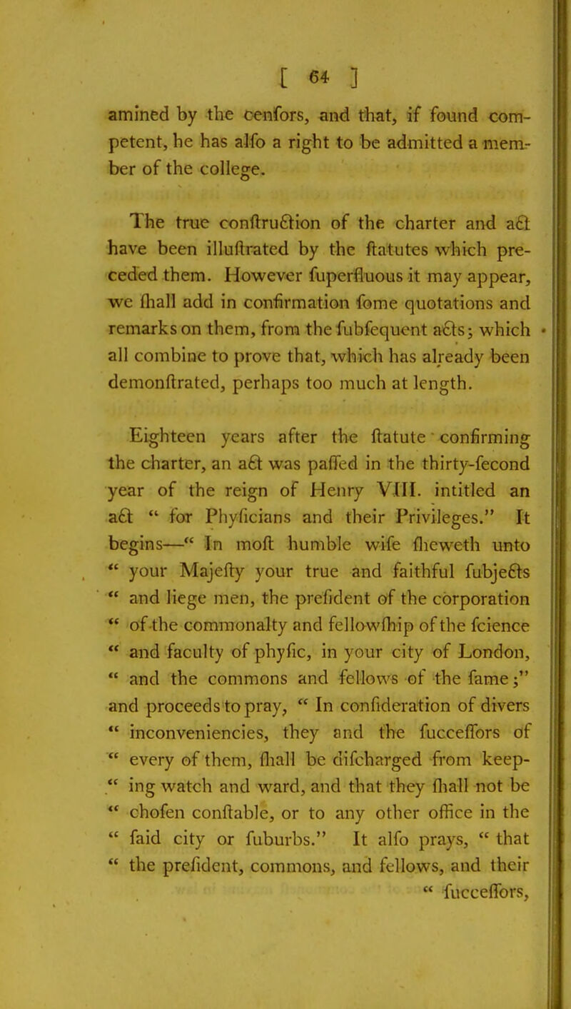 amined by the cenfors, and that, if found com- petent, he has alfo a right to be admitted a mem- ber of the college. The true conftruftion of the charter and a£l have been illuftrated by the ftatutes which pre- ceded them. However fuperfluous it may appear, we fliall add in confirmation fome quotations and remarks on them, from the fubfequent a£ts; which • all combine to prove that, which has already been demonftrated, perhaps too much at length. Eighteen years after the ftatute confirming the charter, an a£t was paffed in the thirty-fecond year of the reign of Henry VJII. intitled an a£t  for Phyficians and their Privileges. It begins— In moft humble wife flicweth unto *' your Majefty your true and faithful fubjefts  and liege men, the prefident of the corporation ** of-the commonalty and fellawfhip of the fcience ** and faculty of phyfic, in your city ^f London,  and the commons and fellows of -the fame and proceeds to pray,  In confideration of divers  inconveniencies, they and the fucceffors of  every of them, fliall be difcharged from keep-  ing watch and ward, and that they fliall not be ** chofen conftable, or to any other ofiice in the  faid city or fuburbs. It alfo prays,  that  the prefident, commons, and fellows, and their  fucceflors.