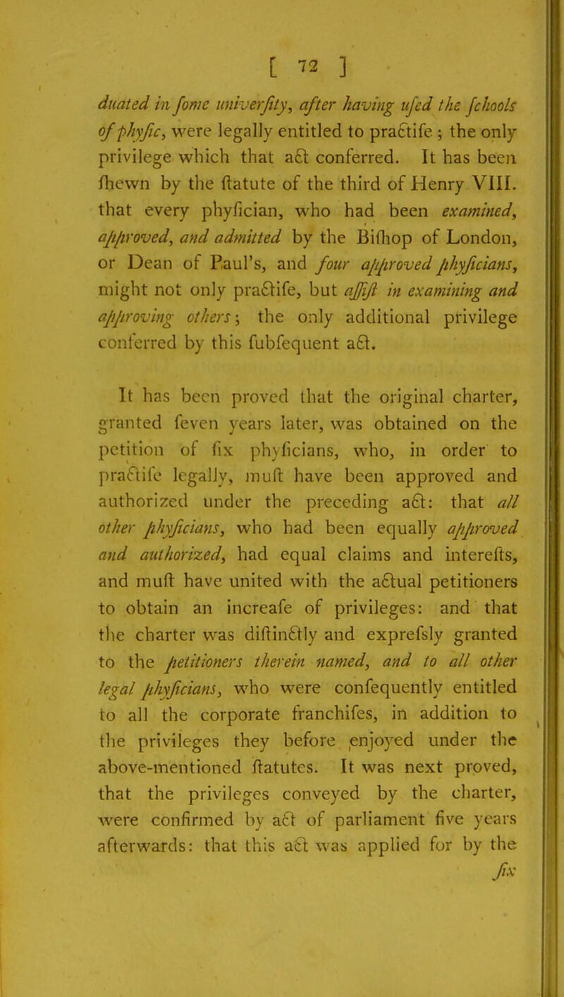 duaied in fome imiverjity, after having ufed the fchools ofphyfic, were legally entitled to praftife ; the only- privilege which that aft conferred. It has been fhewn by the ftatute of the third of Henry VIII. that every phyfician, who had been examined, approved, and admitted by the Bifliop of London, or Dean of Paul's, and four a/ijiroved Jihyjicians, might not only praftife, but ajjiji in examining and approving others; the only additional privilege conferred by this fubfequent aft. It has been proved that the original charter, granted fevcn years later, was obtained on the petition of fix phyficians, who, in order to praftife legally, jnuft have been approved and authorized under the preceding aft: that all other phyficians, who had been equally approved and authorized, had equal claims and interefts, and muft have united with the aftual petitioners to obtain an increafe of privileges: and that the charter was diftinftly and exprefsly granted to the petitioners therein named, and to all other legal jihyficians, who were confequently entitled to all the corporate franchifes, in addition to the privileges they before ,enjoyed under the above-mentioned ftatutes. It was next proved, that the privileges conveyed by the charter, were confirmed by aft of parliament five years afterwards: that this aft was applied for by the fx