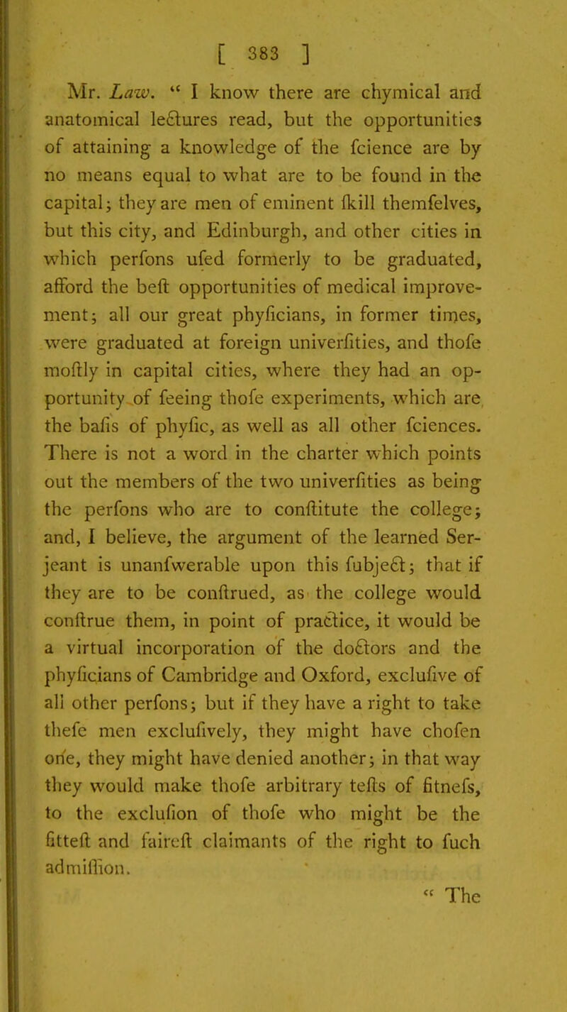 Mr. Law.  I know there are chymical and anatomical le£lures read, but the opportunities of attaining a knowledge of the fcience are by no means equal to what are to be found in the capital; they are men of eminent fkill themfelves, but this city, and Edinburgh, and other cities in which perfons ufed formerly to be graduated, afford the beft opportunities of medical improve- ment; all our great phyficians, in former tirnes, were graduated at foreign univerfities, and thofe moftly in capital cities, where they had an op- portunity of feeing thofe experiments, which are the bafis of phyfic, as well as all other fciences. There is not a word in the charter which points out the members of the two univerfities as being the perfons who are to conftitute the college; and, I believe, the argument of the learned Ser- jeant is unanfwerable upon this fubjeft; that if they are to be conftrued, as- the college would conftrue them, in point of pratlice, it would be a virtual incorporation of the do6tors and the phyficians of Cambridge and Oxford, exclufive of all other perfons; but if they have a right to take thefc men exclufively, they might have chofen one, they might have denied another; in that way they would make thofe arbitrary tefis of fitnefs, to the exclufion of thofe who might be the fitteft and faircft claimants of the right to fuch admiflion. « The