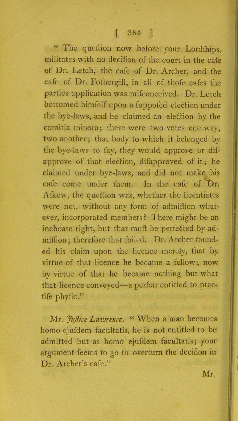  The queftion now before your Lordfliips, militates with no decifion of the court in the cafe of Dr. Letch, the cafe of Dr. Archer, and the cafe of Dr. Fothergill, in all of thofe cafes the parties application was mifconceived. Dr. Letch bottomed himfelf upon a fuppofed eleftion under the bye-laws, and he claimed an election by the comitia minora; there were two votes one way, two another; that body to which it belonged by the bye-laws to fay, they would approve or dif- approve of that eleftion, difapproved of it; he claimed under bye-laws, and did not make his cafe come under them. In the cafe of ^r. Alkew, the queftion was, whether the licentiates were not, without any form of admiifion what- ever, incorporated members? There might be an inchoate right, but that mufl: be perfefted by ad- milTion; therefore that failed. Dr. Archer found- ed his claim upon the licence merely, that by virtue of that licence he became a fellow; now by virtue of that he became nothing but what that licence conveyed—a perfon entitled to prac- tife phyfic. Mr. Jiijlice Lawrence.  When a man becomes homo ejufdem facultatis, he is not entitled to be admitted but as homo ejufdem facultatis; your argument feems to go to overturn the decifion in Dr. Archer's cafe.