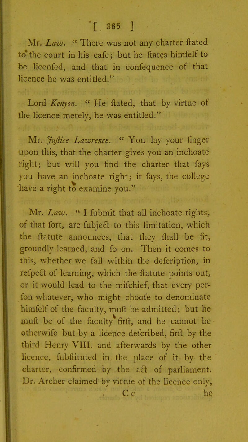 Mr. Law.  There was not any charter ftated to*the court in his cafe; but he ftates himfelf to be licenfed, and that in confequence of that hcence he was entitled. Lord Kenyan.  He ftated, that by virtue of the licence merely, he was entitled. Mr. Jiijlice Lawrence.  You lay your finger upon this, that the charter gives you an inchoate right; but will you find the charter that fays you have an inchoate right; it fays, the college have a right to examine you. Mr. Law.  I fubmit that all inchoate rights, of that fort, are fubje6l to this limitation, which the ftatutfe announces, that they fliall be fit, groundly learned, and fo on. Then it comes to this, whether we fall within the defcription, in refpett of learning, which the ftatute points out, or it would lead to the mifchief, that every per- fon whatever, who might choofe to denominate himfelf of the faculty, muft be admitted; but he muft be of the faculty firft, and he cannot be otherwife but by a licence defcribed, firft by the third Henry VIII. and afterwards by the other licence, fubftituted in the place of it by the charter, confirmed by the a6t of parliament. Dr. Archer claimed by virtue of the licence only, C c he